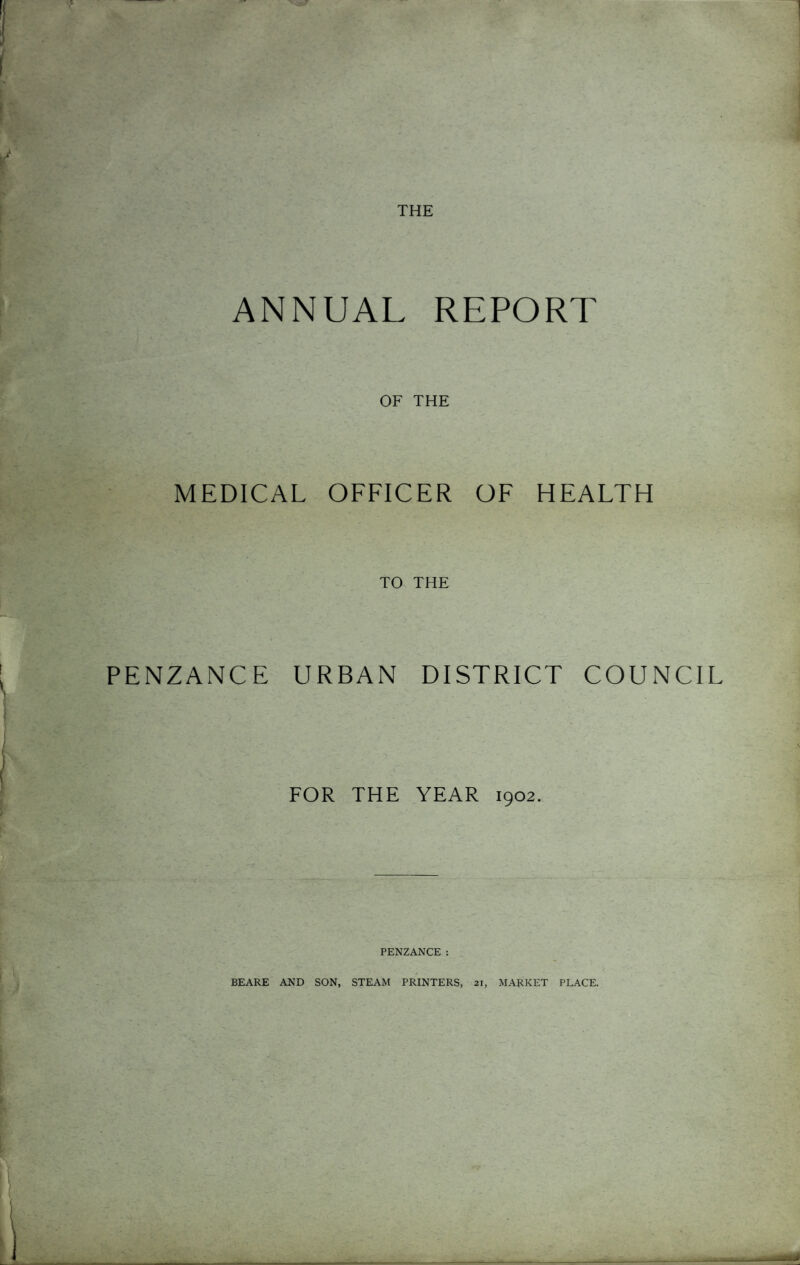 ANNUAL REPORT OF THE MEDICAL OFFICER OF HEALTH TO THE PENZANCE URBAN DISTRICT COUNCIL FOR THE YEAR 1902. PENZANCE: BEARE AND SON, STEAM PRINTERS, 21, MARKET PLACE.