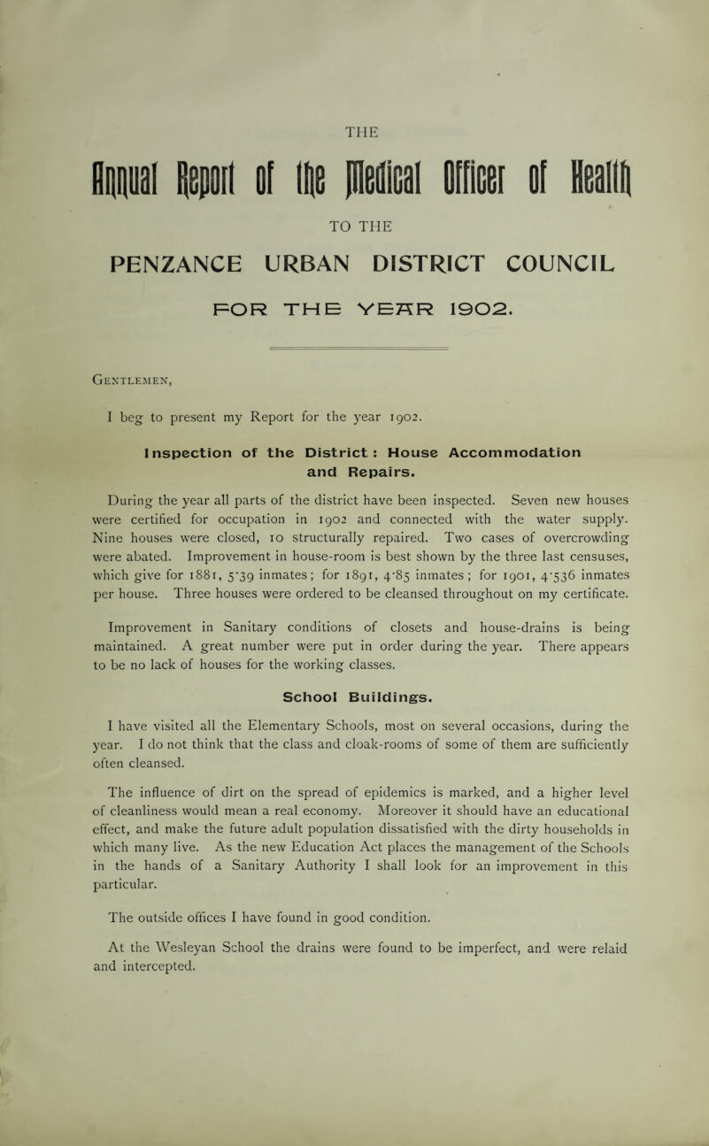 Mutual Remit ol lie jneflical Officer of lieailii TO THE PENZANCE URBAN DISTRICT COUNCIL FOR THE YEHR 1902. Gentlemen, I beg to present my Report for the year 1902. Inspection of the District: House Accommodation and Repairs. During the year all parts of the district have been inspected. Seven new houses were certified for occupation in 1902 and connected with the water supply. Nine houses were closed, 10 structurally repaired. Two cases of overcrowding were abated. Improvement in house-room is best shown by the three last censuses, which give for 1881, 5*39 inmates; for 1891, 4/85 inmates; for 1901, 4‘536 inmates per house. Three houses were ordered to be cleansed throughout on my certificate. Improvement in Sanitary conditions of closets and house-drains is being maintained. A great number were put in order during the year. There appears to be no lack of houses for the working classes. School Buildings. I have visited all the Elementary Schools, most on several occasions, during the year. I do not think that the class and cloak-rooms of some of them are sufficiently often cleansed. The influence of dirt on the spread of epidemics is marked, and a higher level of cleanliness would mean a real economy. Moreover it should have an educational effect, and make the future adult population dissatisfied with the dirty households in which many live. As the new Education Act places the management of the Schools in the hands of a Sanitary Authority I shall look for an improvement in this particular. The outside offices I have found in good condition. At the Wesleyan School the drains were found to be imperfect, and were relaid and intercepted.