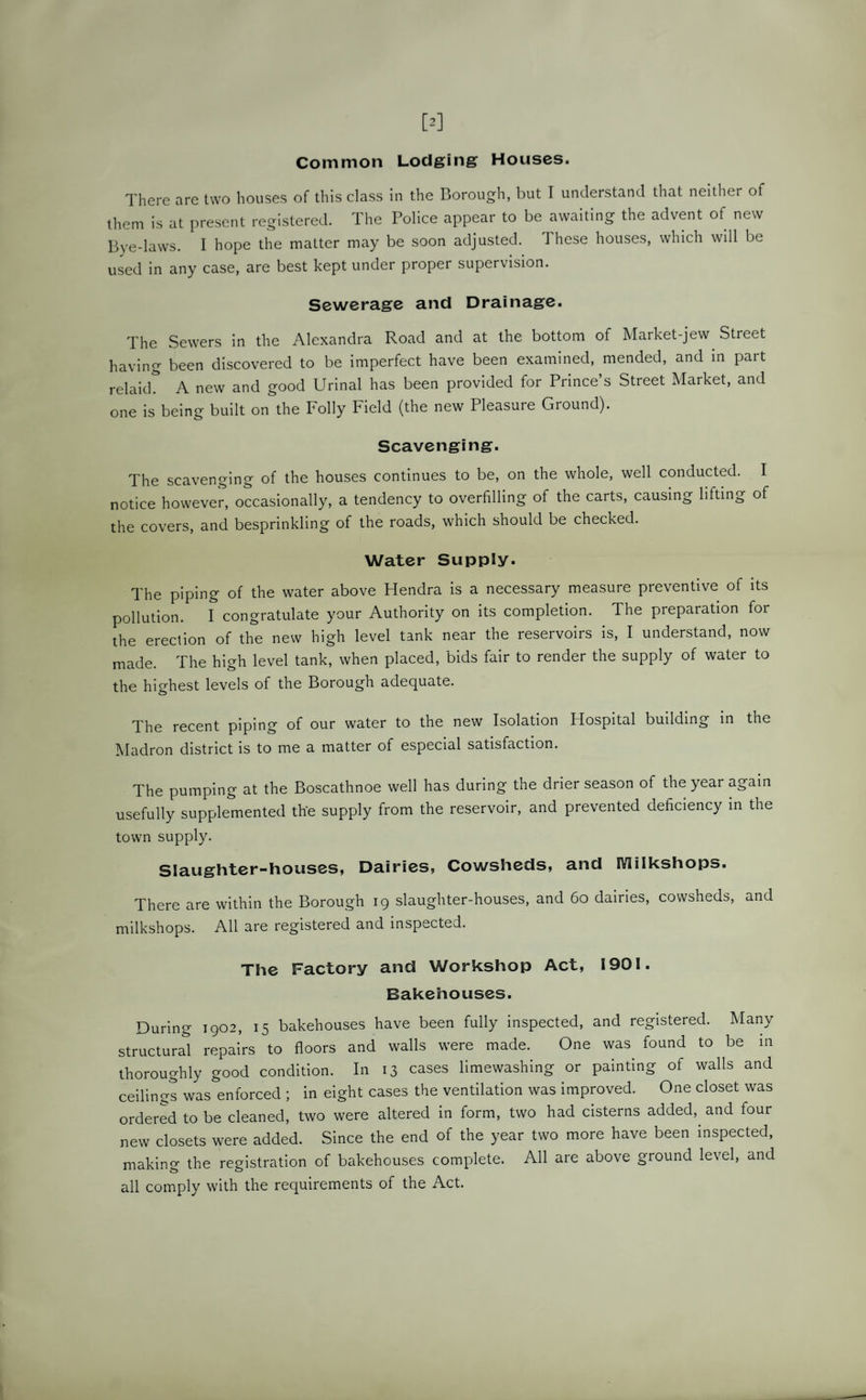 Common Lodging Houses. There are two houses of this class in the Borough, but I understand that neither of them is at present registered. The Police appear to be awaiting the advent of new Bye-laws. 1 hope the matter may be soon adjusted. These houses, which will be used in any case, are best kept under proper supervision. Sewerage and Drainage. The Sewers in the Alexandra Road and at the bottom of Market-jew Street having been discovered to be imperfect have been examined, mended, and in part relaid. A new and good Urinal has been provided for Prince s Street Market, and one is being built on the Folly Field (the new Pleasure Ground). Scavenging. The scavenging of the houses continues to be, on the whole, well conducted. I notice however, occasionally, a tendency to overfilling of the carts, causing lifting of the covers, and besprinkling of the roads, which should be checked. Water Supply. The piping of the water above Hendra is a necessary measure preventive of its pollution. I congratulate your Authority on its completion. The preparation for the erection of the new high level tank near the reservoirs is, I understand, now made. The high level tank, when placed, bids fair to render the supply of water to the highest levels of the Borough adequate. The recent piping of our water to the new Isolation Hospital building in the Madron district is to me a matter of especial satisfaction. The pumping at the Boscathnoe well has during the drier season of the year again usefully supplemented the supply from the reservoir, and prevented deficiency in the town supply. Slaughter-houses, Dairies, Cowsheds, and IVIilkshops. There are within the Borough 19 slaughter-houses, and 60 dairies, cowsheds, and milkshops. All are registered and inspected. The Factory and Workshop Act, 1901. Bakehouses. During 1902, 15 bakehouses have been fully inspected, and registered. Many structural repairs to floors and walls were made. One was found to be in thoroughly good condition. In 13 cases limewashing or painting of walls and ceilings was enforced ; in eight cases the ventilation was improved. One closet was ordered to be cleaned, two were altered in form, two had cisterns added,, and four new closets were added. Since the end of the year two more have been inspected, making the registration of bakehouses complete. All are above ground level, and all comply with the requirements of the Act.