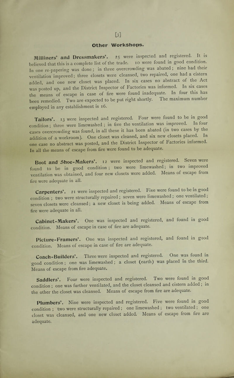 [3] Other Workshops. Milliners’ and Dressmakers’. 25 were inspected and registered. It is believed that this is a complete list of the trade. 10 were found in good condition. In one re-papering was done ; in three overcrowding was abated ; nine had their ventilation improved; three closets were cleansed, two repaired, one had a cistern added, and one new closet was placed. In six cases no abstract of the Act was posted up, and the District Inspector of Factories was informed. In six cases the means of escape in case of fire were found inadequate. In four this has been remedied. Two are expected to be put right shortly. The maximum number employed in any establishment is 16. Tailors’. 13 were inspected and registered. Four were found to be in good condition ; three were limewashed ; in five the ventilation was improved. In four cases overcrowding was found, in all these it has been abated (in two cases by the addition of a workroom). One closet was cleaned, and six new closets placed. In one case no abstract was posted, and the District Inspector of Factories informed. In all the means of escape from fire were found to be adequate. Boot and Shoe=Makers’. 12 were inspected and registered. Seven were found to be in good condition; two were limewashed; in two improved ventilation was obtained, and four new closets were added. Means of escape from fire were adequate in all. Carpenters’. 21 were inspected and registered. Five were found to be in good condition ; two were structurally repaired ; seven were limewashed ; one ventilated, seven closets were cleansed; a new closet is being added. Means of escape from fire were adequate in all. Cabinet= Makers’. One was inspected and registered, and found in good condition. Means of escape in case of fire are adequate. Picture=Framers’. One was inspected and registered, and found in good condition. Means of escape in case of fire are adequate. Coach = Builders’. Three were inspected and registered. One was found in o-ood condition ; one was limewashed ; a closet (earth) was placed in the third. Means of escape from fire adequate. Saddlers’. Four were inspected and registered. Two were found in good condition ; one was further ventilated, and the closet cleansed and cistern added , in the other the closet was cleansed. Means of escape from fire are adequate. Plumbers’. Nine were inspected and registered. Five were found in good condition ; two were structurally repaired ; one limewashed ; two ventilated ; one closet was cleansed, and one new closet added. Means of escape fiom fiie aic adequate.