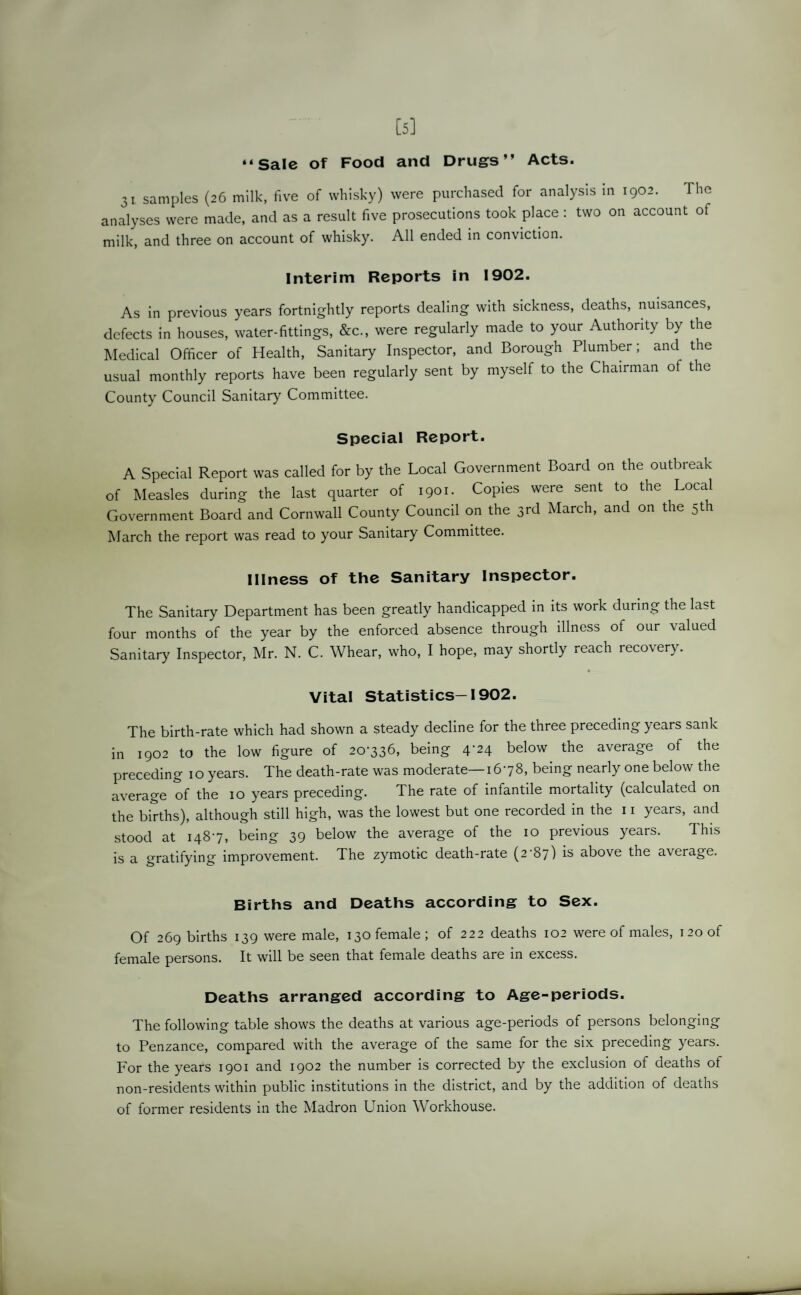 [5] “Sale of Food and Drugs” Acts. 31 samples (26 milk, five of whisky) were purchased for analysis in 1902. The analyses were made, and as a result five prosecutions took place : two on account ot milk, and three on account of whisky. All ended in conviction. Interim Reports in 1902. As in previous years fortnightly reports dealing with sickness, deaths, nuisances, defects in houses, water-fittings, &c., were regularly made to your Authority by the Medical Officer of Health, Sanitary Inspector, and Borough Plumber; and the usual monthly reports have been regularly sent by myself to the Chairman of the County Council Sanitary Committee. Special Report. A Special Report was called for by the Local Government Board on the outbreak of Measles during the last quarter of 1901. Copies were sent to the Local Government Board and Cornwall County Council on the 3rd March, and on the 5th March the report was read to your Sanitary Committee. Illness of the Sanitary Inspector. The Sanitary Department has been greatly handicapped in its work during the last four months of the year by the enforced absence through illness of our valued Sanitary Inspector, Mr. N. C. Whear, who, I hope, may shortly reach recovery. Vital Statistics-1902. The birth-rate which had shown a steady decline for the three preceding years sank in 1902 to the low figure of 20-336, being 4^4 below the average of the preceding 10 years. The death-rate was moderate—16-78, being nearly one below the average of the 10 years preceding. The rate of infantile mortality (calculated on the births), although still high, was the lowest but one recorded in the 11 years, and stood at 148-7, being 39 below the average of the 10 previous years. This is a gratifying improvement. The zymotic death-rate (2-87) is above the average. Births and Deaths according to Sex. Of 269 births 139 were male, 130 female; of 222 deaths 102 were of males, 120 of female persons. It will be seen that female deaths are in excess. Deaths arranged according to Age-periods. The following table shows the deaths at various age-periods of persons belonging to Penzance, compared with the average of the same for the six preceding years. For the years 1901 and 1902 the number is corrected by the exclusion of deaths of non-residents within public institutions in the district, and by the addition of deaths of former residents in the Madron Union Workhouse.