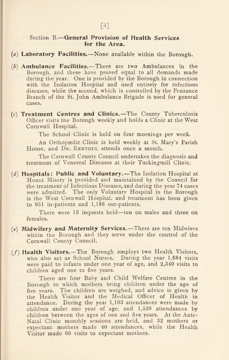 [5] Section B.—General Provision of Health Services for the Area. (a) Laboratory Facilities.—None available within the Borough, (b) Ambulance Facilities.—There are two Ambulances in the Borough, and these have proved equal to all demands made during the year. One is provided by the Borough in connection with the Isolation Hospital and used entirely for infectious diseases, while the second, which is controlled by the Penzance Branch of the St. John Ambulance Brigade is used for general cases. (c) Treatment Centres and Clinics.—The County Tuberculosis Officer visits the Borough weekly and holds a Clinic at the West Cornwall Hospital. The School Clinic is held on four mornings per week. An Orthopaedic Clinic is held weekly at St. Mary’s Parish House, and Dr. Rentoul attends once a month. The Cornwall County Council undertakes the diagnosis and treatment of Venereal Diseases at their Tuckingmill Clinic. (d) Hospitals: Public and Voluntary.—The Isolation Hospital at Mount Misery is provided and maintained by the Council for the treatment of Infectious Diseases, and during the year 74 cases were admitted. The only Voluntary Hospital in the Borough is the West Cornwall Hospital, and treatment has been given to 951 in-patients and 1,186 out-patients. There were 13 inquests held—ten on males and three on females. (e) Midwifery and Maternity Services.—There are ten Midwives within the Borough and they serve under the control of the Cornwall County Council. (/) Health Visitors.—The Borough employs two Health Visitors, who also act as School Nurses. During the year 1,684 visits were paid to infants under one year of age, and 2,340 visits to children aged one to five years. There are four Baby and Child Welfare Centres in the Borough to which mothers bring children under the age of five years. The children are weighed, and advice is given by the Health Visitor and the Medical Officer of Health in attendance. During the year 1,103 attendances were made by children under one year of age, and 1,520 attendances by children between the ages of one and five years. At the Ante- Natal Clinic monthly sessions are held, and 32 mothers or expectant mothers made 40 attendances, while the Health Visitor made 66 visits to expectant mothers.