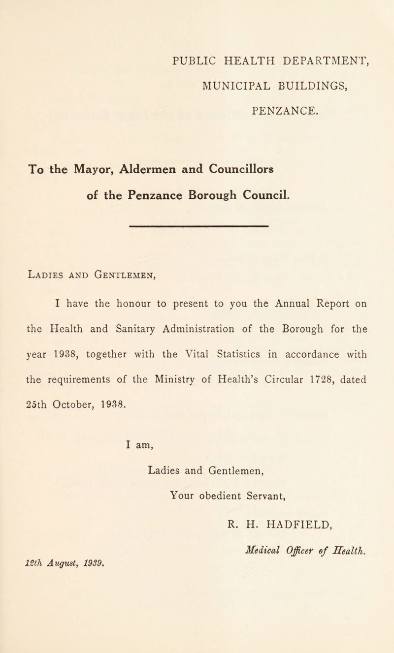 PUBLIC HEALTH DEPARTMENT, MUNICIPAL BUILDINGS, PENZANCE. To the Mayor, Aldermen and Councillors of the Penzance Borough Council. Ladies and Gentlemen, I have the honour to present to you the Annual Report on the Health and Sanitary Administration of the Borough for the year 1938, together with the Vital Statistics in accordance with the requirements of the Ministry of Health’s Circular 1728, dated 25th October, 1938. I am, Ladies and Gentlemen, Your obedient Servant, R. H. HADFIELD, 12th August, 1939. Medical Officer of Health.
