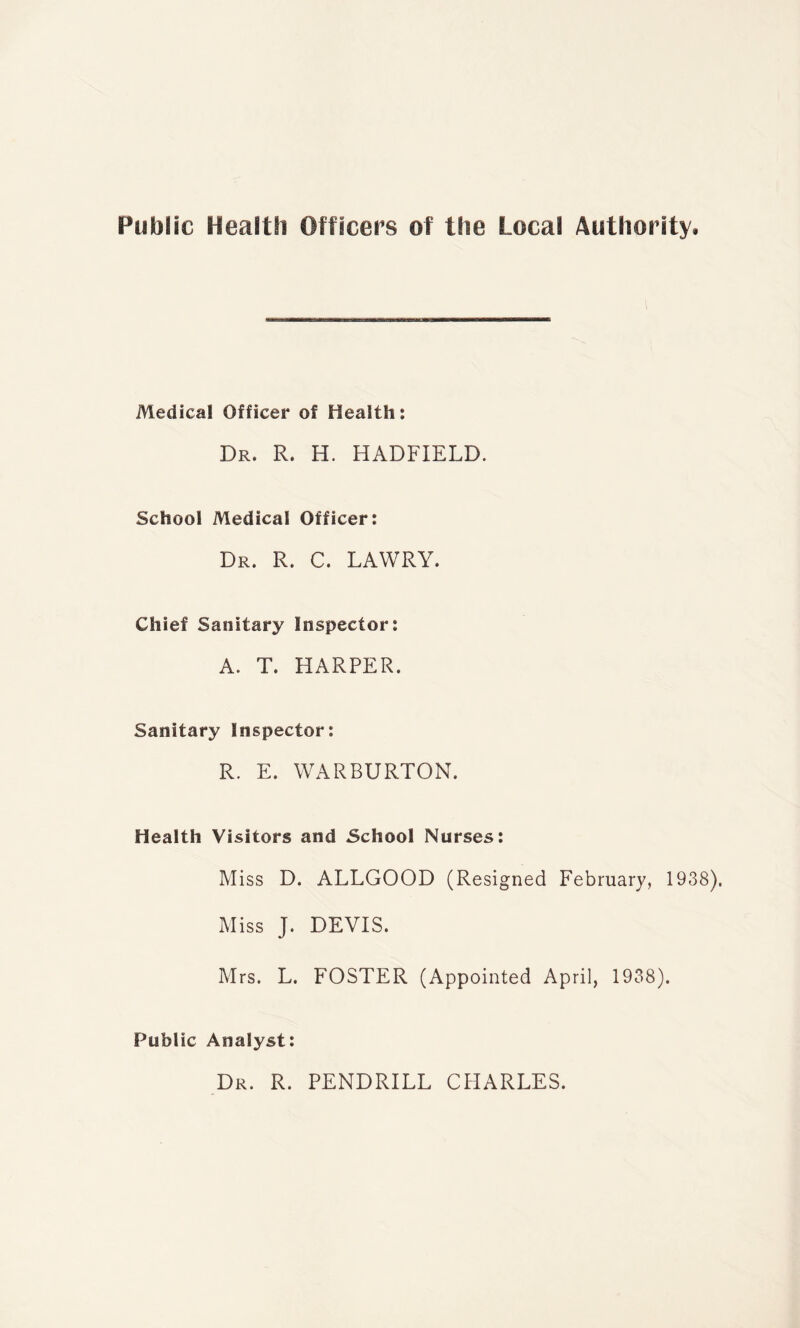 Medical Officer of Health: Dr. R. H. HADFIELD. School Medical Officer: Dr. R. C. LAWRY. Chief Sanitary Inspector: A. T. HARPER. Sanitary Inspector: R. E. WARBURTON. Health Visitors and School Nurses: Miss D. ALLGOOD (Resigned February, 1938). Miss J. DEVIS. Mrs. L. FOSTER (Appointed April, 1938). Public Analyst: Dr. R. PENDRILL CHARLES.