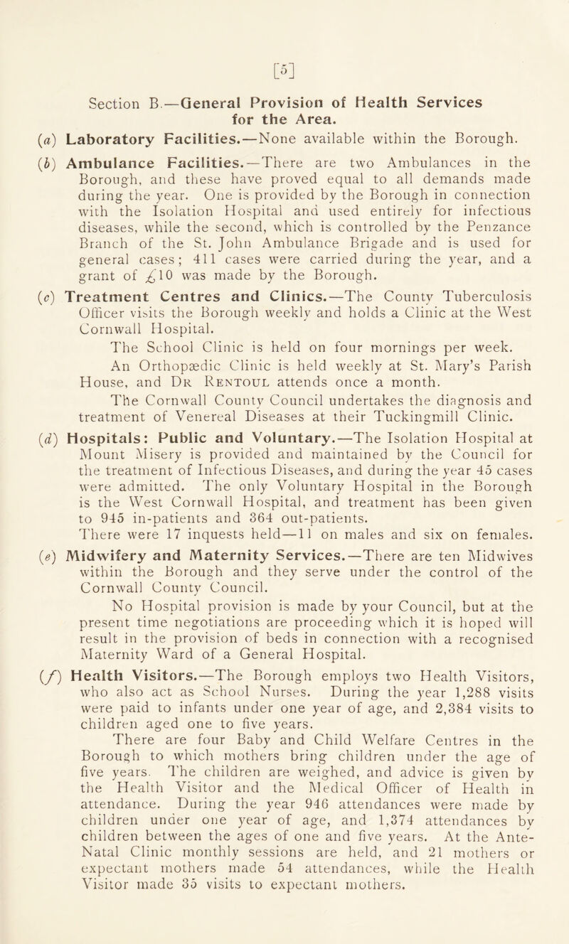Section B.—General Provision of Health Services for the Area. (a) Laboratory Facilities.—None available within the Borough. (b) Ambulance Facilities.—There are two Ambulances in the Borough, and these have proved equal to all demands made during the year. One is provided by the Borough in connection with the Isolation Hospital and used entirely for infectious diseases, while the second, which is controlled by the Penzance Branch of the St. John Ambulance Brigade and is used for general cases; 411 cases were carried during the year, and a grant of ^10 was made by the Borough. (c) Treatment Centres and Clinics.—The County Tuberculosis Officer visits the Borough weekly and holds a Clinic at the West Cornwall Hospital. The School Clinic is held on four mornings per week. An Orthopaedic Clinic is held weekly at St. Mary’s Parish House, and Dr Rentoul attends once a month. The Cornwall County Council undertakes the diagnosis and treatment of Venereal Diseases at their Tuckingmill Clinic. (d) Hospitals: Public and Voluntary.—The Isolation Hospital at Mount Misery is provided and maintained bv the Council for the treatment of Infectious Diseases, and during the year 45 cases were admitted. The only Voluntary Hospital in the Borough is the West Cornwall Hospital, and treatment has been given to 945 in-patients and 364 out-patients. There were 17 inquests held —11 on males and six on females. (e) Midwifery and Maternity Services,—There are ten Midwives within the Borough and they serve under the control of the Cornwall County Council. No Hospital provision is made by your Council, but at the present time negotiations are proceeding which it is hoped will result in the provision of beds in connection with a recognised Maternity Ward of a General Hospital. (/) Health Visitors .—The Borough employs two Health Visitors, who also act as School Nurses. During the year 1,288 visits were paid to infants under one year of age, and 2,384 visits to children aged one to five years. There are four Baby and Child Welfare Centres in the Borough to which mothers bring children under the age of five years. The children are weighed, and advice is given by the Health Visitor and the Medical Officer of Health in attendance. During the year 946 attendances were made by children under one year of age, and 1,374 attendances by children between the ages of one and five years. At the Ante- Natal Clinic monthly sessions are held, and 21 mothers or expectant mothers made 54 attendances, while the Health Visitor made 35 visits to expectant mothers.
