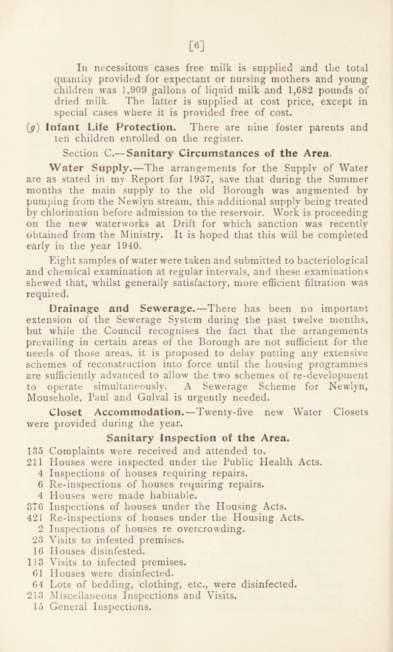 [6] In necessitous cases free milk is supplied and the total quantity provided for expectant or nursing mothers and young children was 1,909 gallons of liquid milk and 1,682 pounds of dried milk. The latter is supplied at cost price, except in special cases where it is provided free of cost. (g) Infant Life Protection. There are nine foster parents and ten children enrolled on the register. Section C.— Sanitary Circumstances of the Area. Water Supply.—The arrangements for the Supply of Water are as stated in my Report for 1937, save that during the Summer months the main supply to the old Borough was augmented by pumping from the Newlyn stream, this additional supply being treated by chlorination before admission to the reservoir. Work is proceeding on the new waterworks at Drift for which sanction was recently obtained from the Ministry. It is hoped that this will be completed early in the year 1940. Eight samples of water were taken and submitted to bacteriological and chemical examination at regular intervals, and these examinations shewed that, whilst generally satisfactory, more efficient filtration was required. Drainage and Sewerage.—There has been no important extension of the Sewerage System during the past twelve months, but while the Council recognises the fact that the arrangements prevailing in certain areas of the Borough are not sufficient for the needs of those areas, it is proposed to delay putting any extensive schemes of reconstruction into force until the housing programmes are sufficiently advanced to allow the two schemes of re-development to operate simultaneously. A Sewerage Scheme for Newlyn, Mousehole, Paul and Gulval is urgently needed. Closet Accommodation.—Twenty-five new Water Closets were provided during the year. Sanitary Inspection of the Area. 135 Complaints were received and attended to. 211 Houses were inspected under the Public Health Acts. 4 Inspections of houses requiring repairs. 6 Re-inspections of houses requiring repairs. 4 Houses were made habitable. 376 Inspections of houses under the blousing Acts. 421 Re-inspections of houses under the Housing Acts. 2 Inspections of houses re overcrowding. 23 Visits to infested premises. 16 Houses disinfested. 113 Visits to infected premises. 61 Houses were disinfected. 64 Lots of bedding, clothing, etc., were disinfected. 213 Miscellaneous Inspections and Visits. 15 General Inspections.