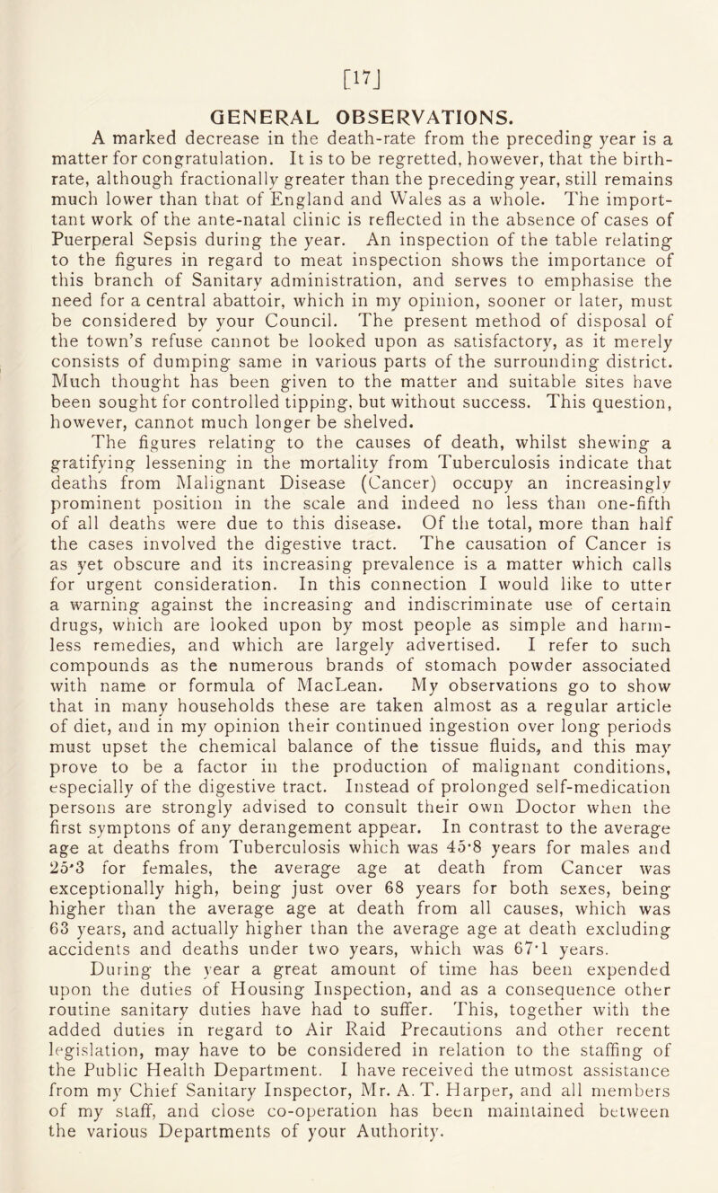 [17J GENERAL OBSERVATIONS. A marked decrease in the death-rate from the preceding- year is a matter for congratulation. It is to be regretted, however, that the birth¬ rate, although fractionally greater than the preceding year, still remains much lower than that of England and Wales as a whole. The impor¬ tant work of the ante-natal clinic is reflected in the absence of cases of Puerperal Sepsis during the year. An inspection of the table relating to the figures in regard to meat inspection shows the importance of this branch of Sanitary administration, and serves to emphasise the need for a central abattoir, which in my opinion, sooner or later, must be considered by your Council. The present method of disposal of the town’s refuse cannot be looked upon as satisfactory, as it merely consists of dumping same in various parts of the surrounding district. Much thought has been given to the matter and suitable sites have been sought for controlled tipping, but without success. This question, however, cannot much longer be shelved. The figures relating to the causes of death, whilst shewing a gratifying lessening in the mortality from Tuberculosis indicate that deaths from Malignant Disease (Cancer) occupy an increasingly prominent position in the scale and indeed no less than one-fifth of all deaths were due to this disease. Of the total, more than half the cases involved the digestive tract. The causation of Cancer is as yet obscure and its increasing prevalence is a matter which calls for urgent consideration. In this connection I would like to utter a warning against the increasing and indiscriminate use of certain drugs, which are looked upon by most people as simple and harm¬ less remedies, and which are largely advertised. I refer to such compounds as the numerous brands of stomach powder associated with name or formula of MacLean. My observations go to show that in many households these are taken almost as a regular article of diet, and in my opinion their continued ingestion over long periods must upset the chemical balance of the tissue fluids, and this may prove to be a factor in the production of malignant conditions, especially of the digestive tract. Instead of prolonged self-medication persons are strongly advised to consult their own Doctor when the first symptons of any derangement appear. In contrast to the average age at deaths from Tuberculosis which was 45*8 years for males and 25'3 for females, the average age at death from Cancer was exceptionally high, being just over 68 years for both sexes, being higher than the average age at death from all causes, which was 63 years, and actually higher than the average age at death excluding accidents and deaths under two years, which was 67T years. During the year a great amount of time has been expended upon the duties of Housing Inspection, and as a consequence other routine sanitary duties have had to suffer. This, together with the added duties in regard to Air Raid Precautions and other recent legislation, may have to be considered in relation to the staffing of the Public Health Department. I have received the utmost assistance from my Chief Sanitary Inspector, Mr. A. T. Harper, and all members of my staff, and close co-operation has been maintained between the various Departments of your Authority.