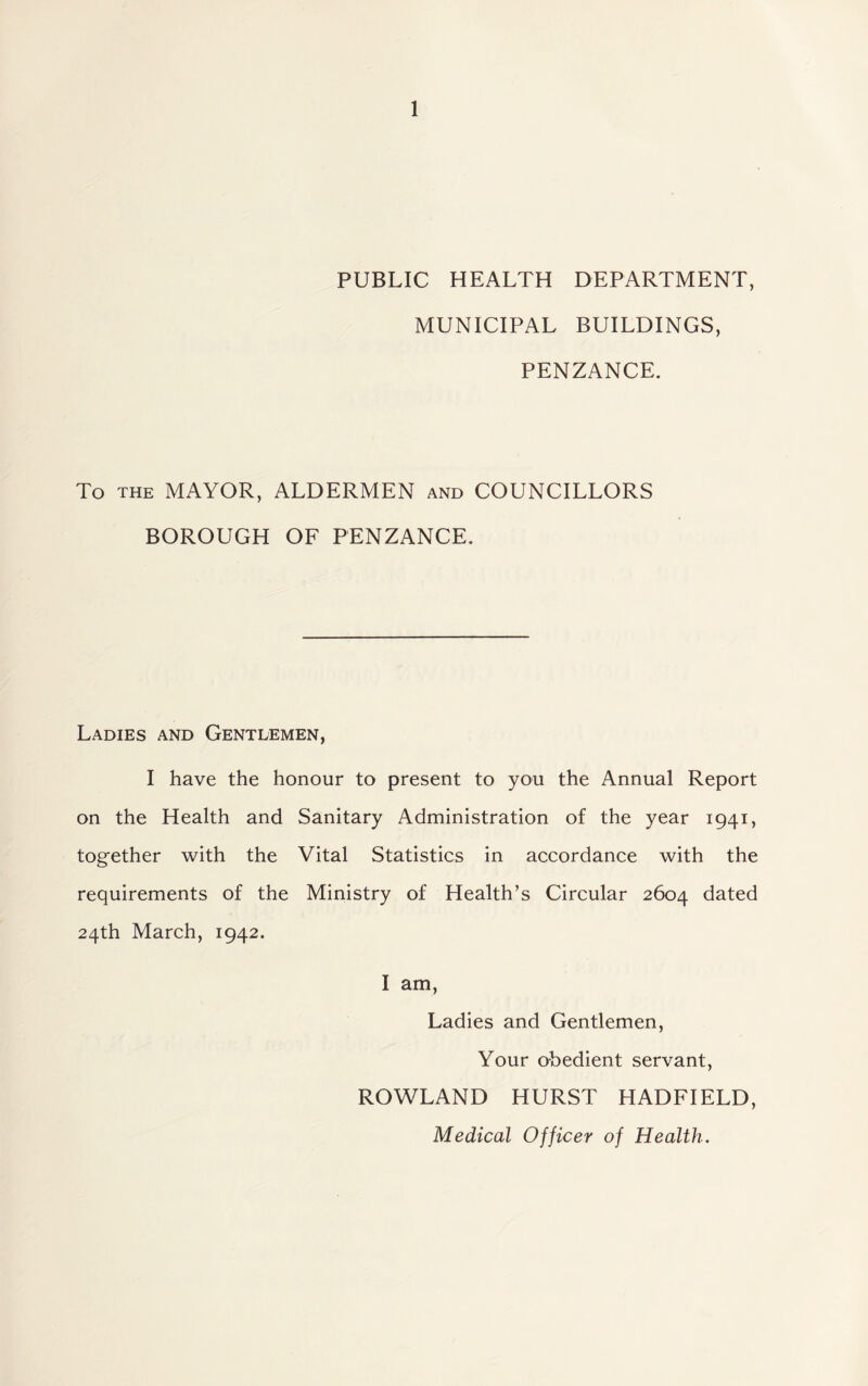 PUBLIC HEALTH DEPARTMENT, MUNICIPAL BUILDINGS, PENZANCE. To the MAYOR, ALDERMEN and COUNCILLORS BOROUGH OF PENZANCE. Ladies and Gentlemen, I have the honour to present to you the Annual Report on the Health and Sanitary Administration of the year 1941, together with the Vital Statistics in accordance with the requirements of the Ministry of Health’s Circular 2604 dated 24th March, 1942. I am, Ladies and Gentlemen, Your obedient servant, ROWLAND HURST HADFIELD, Medical Officer of Health.
