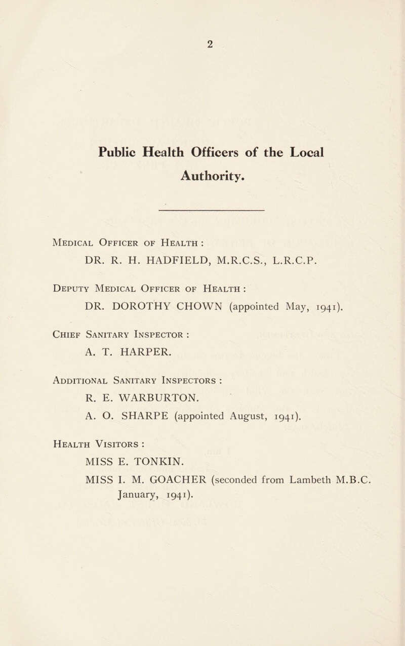 Public Health Officers of the Local Authority. Medical Officer of Health : DR. R. H. HADFIELD, M.R.C.S., L.R.C.P. Deputy Medical Officer of Health : DR. DOROTHY CHOWN (appointed May, 1941). Chief Sanitary Inspector : A. T. HARPER. Additional Sanitary Inspectors : R. E. WARBURTON. A. O. SHARPE (appointed August, 1941). Health Visitors : MISS E. TONKIN. MISS I. M. GOACHER (seconded from Lambeth M.B.C. January, 1941).