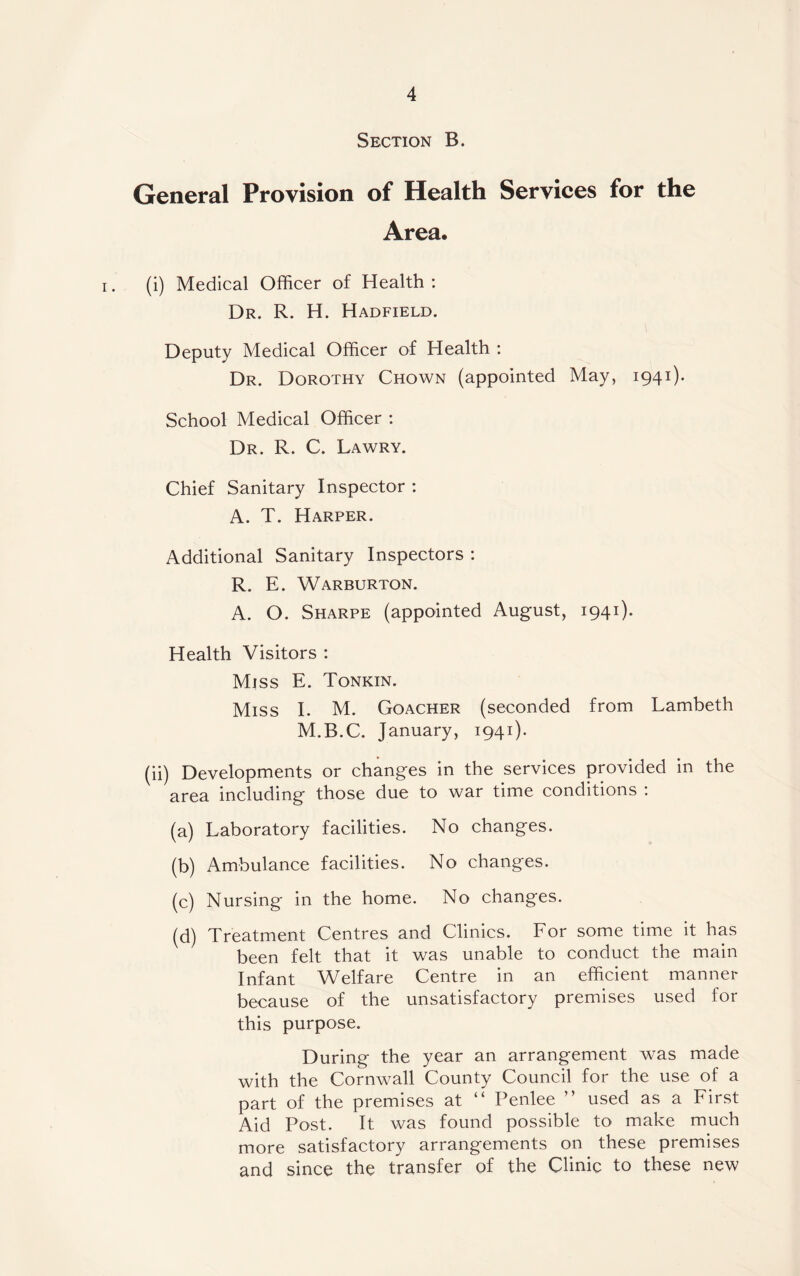 Section B. General Provision of Health Services for the Area. (i) Medical Officer of Health : Dr. R. H. Hadfield. Deputy Medical Officer of Health : Dr. Dorothy Chown (appointed May, 1941). School Medical Officer : Dr. R. C. Lawry. Chief Sanitary Inspector : A. T. Harper. Additional Sanitary Inspectors : R. E. Warburton. A. O. Sharpe (appointed August, 1941). Health Visitors : Miss E. Tonkin. Miss I. M. Goacher (seconded from Lambeth M.B.C. January, 1941). (ii) Developments or changes in the services provided in the area including those due to war time conditions : (a) Laboratory facilities. No changes. (b) Ambulance facilities. No changes. (c) Nursing in the home. No changes. (d) Treatment Centres and Clinics. For some time it has been felt that it was unable to conduct the main Infant Welfare Centre in an efficient manner because of the unsatisfactory premises used for this purpose. During the year an arrangement was made with the Cornwall County Council for the use of a part of the premises at “ Penlee ” used as a First Aid Post. It was found possible to make much more satisfactory arrangements on these premises and since the transfer of the Clinic to these new