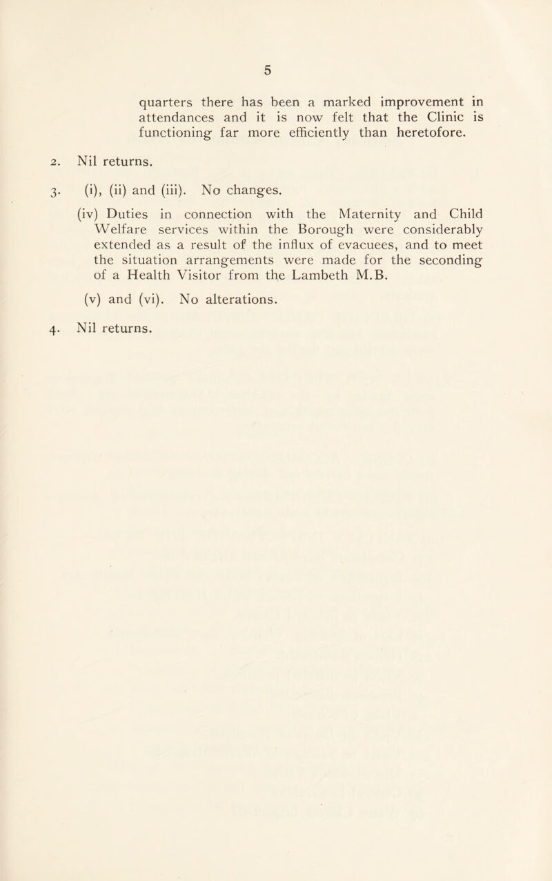 quarters there has been a marked improvement in attendances and it is now felt that the Clinic is functioning- far more efficiently than heretofore. 2. Nil returns. 3. (i), (ii) and (iii). No changes. (iv) Duties in connection with the Maternity and Child Welfare services within the Borough were considerably extended as a result of the influx of evacuees, and to meet the situation arrangements were made for the seconding of a Health Visitor from the Lambeth M.B. (v) and (vi). No alterations. 4. Nil returns.