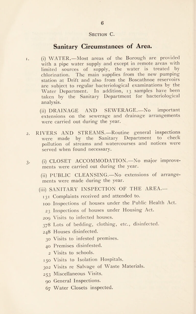 Section C. Sanitary Circumstances of Area. 1. (i) WATER.—Most areas of the Borough are provided with a pipe water supply and except in remote areas with limited sources of supply, the water is treated by chlorination. The main supplies from the new pumping- station at Drift and also from the Boscathnoe reservoirs are subject to regular bacteriological examinations by the Water Department. In addition, 13 samples have been taken by the Sanitary Department for bacteriological analysis. (ii) DRAINAGE AND SEWERAGE.—No important extensions on the sewerage and drainage arrangements were carried out during the year. 2. RIVERS AND STREAMS.—Routine general inspections were made by the Sanitary Department to check pollution of streams and watercourses and notices were served when found necessary. 3. (i) CLOSET ACCOMMODATION.—No major improve¬ ments were carried out during the year. (ii) PUBLIC CLEANSING.—No extensions of arrange¬ ments were made during the year. (iii) SANITARY INSPECTION OF THE AREA.— 131 Complaints received and attended to. 100 Inspections of houses under the Public Health Act. 23 Inspections of houses under Housing Act. 209 Visits to infected houses. 378 Lots of bedding, clothing, etc., disinfected. 248 Houses disinfected. 30 Visits to infested premises. 40 Premises disinfested. 2 Visits to schools. 150 Visits to Isolation Hospitals. 302 Visits re Salvage of Waste Materials. 253 Miscellaneous Visits. 90 General Inspections. 67 Water Closets inspected.