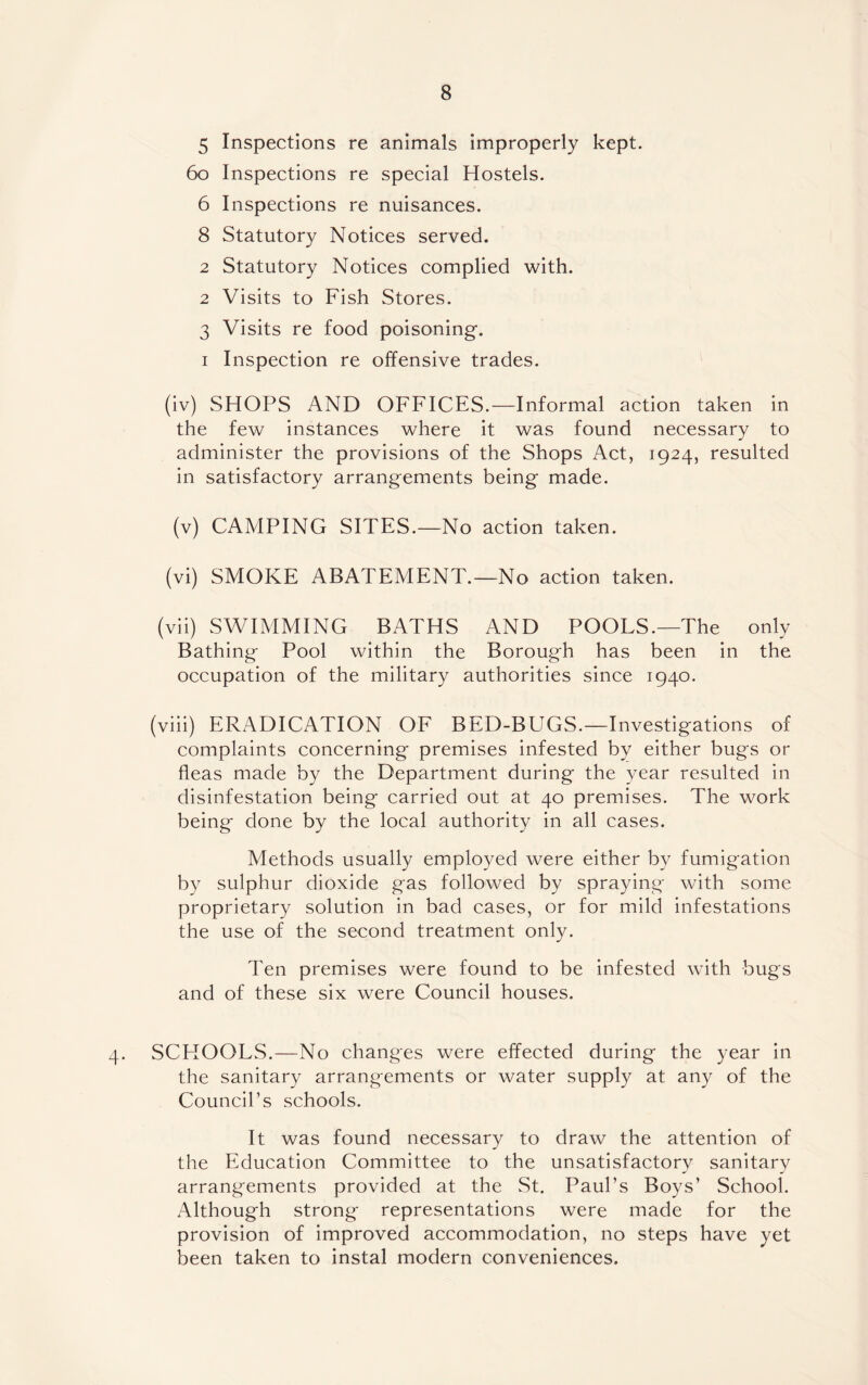 5 Inspections re animals improperly kept. 60 Inspections re special Hostels. 6 Inspections re nuisances. 8 Statutory Notices served. 2 Statutory Notices complied with. 2 Visits to Fish Stores. 3 Visits re food poisoning. i Inspection re offensive trades. (iv) SHOPS AND OFFICES.—Informal action taken in the few instances where it was found necessary to administer the provisions of the Shops Act, 1924, resulted in satisfactory arrangements being made. (v) CAMPING SITES.—No action taken. (vi) SMOKE ABATEMENT.—No action taken. (vii) SWIMMING BATHS AND POOLS.—The only Bathing Pool within the Borough has been in the occupation of the military authorities since 1940. (viii) ERADICATION OF BED-BUGS.—Investigations of complaints concerning premises infested by either bugs or fleas made by the Department during the year resulted in disinfestation being carried out at 40 premises. The work being done by the local authority in all cases. Methods usually employed were either by fumigation by sulphur dioxide gas followed by spraying with some proprietary solution in bad cases, or for mild infestations the use of the second treatment only. Ten premises were found to be infested with bugs and of these six were Council houses. 4. SCHOOLS.—No changes were effected during the year in the sanitary arrangements or water supply at any of the Council’s schools. It was found necessary to draw the attention of the Education Committee to the unsatisfactory sanitary arrangements provided at the St. Paul’s Boys’ School. Although strong representations were made for the provision of improved accommodation, no steps have yet been taken to instal modern conveniences.