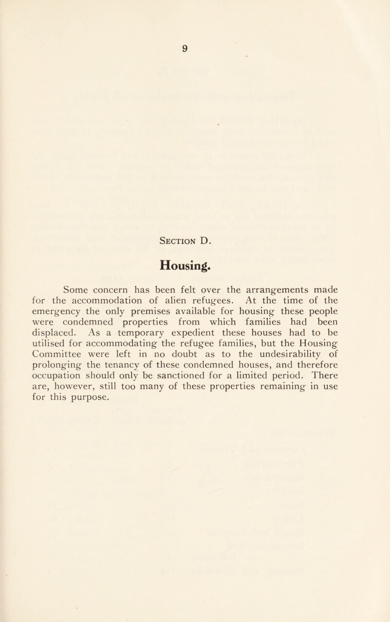 Section D. Housing. Some concern has been felt over the arrangements made for the accommodation of alien refugees. At the time of the emergency the only premises available for housing these people were condemned properties from which families had been displaced. As a temporary expedient these houses had to be utilised for accommodating the refugee families, but the Housing Committee were left in no doubt as to the undesirability of prolonging the tenancy of these condemned houses, and therefore occupation should only be sanctioned for a limited period. There are, however, still too many of these properties remaining in use for this purpose.