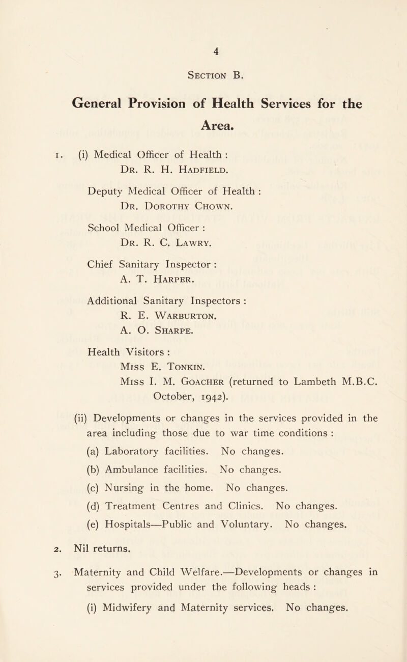 Section B. General Provision of Health Services for the Area. 1. (i) Medical Officer of Health : Dr. R. H. Hadfield. Deputy Medical Officer of Health : Dr. Dorothy Chown. School Medical Officer : Dr. R. C. Lawry. Chief Sanitary Inspector : A. T. Harper. Additional Sanitary Inspectors : R. E. Warburton. A. O. Sharpe. Health Visitors : Miss E. Tonkin. Miss I. M. Goacher (returned to Lambeth M.B.C. October, 1942). (ii) Developments or changes in the services provided in the area including those due to war time conditions : (a) Laboratory facilities. No changes. (b) Ambulance facilities. No changes. (c) Nursing in the home. No changes. (d) Treatment Centres and Clinics. No changes. (e) Hospitals—Public and Voluntary. No changes. 2. Nil returns. 3. Maternity and Child Welfare.—Developments or changes in services provided under the following heads : (i) Midwifery and Maternity services. No changes.