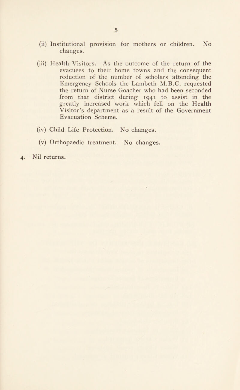 (ii) Institutional provision for mothers or children. No changes. (iii) Health Visitors. As the outcome of the return of the evacuees to their home towns and the consequent reduction of the number of scholars attending the Emergency Schools the Lambeth M.B.C. requested the return of Nurse Goacher who had been seconded from that district during 1941 to assist in the greatly increased work which fell on the Health Visitor’s department as a result of the Government Evacuation Scheme. (iv) Child Life Protection. No changes. (v) Orthopaedic treatment. No changes. 4. Nil returns.