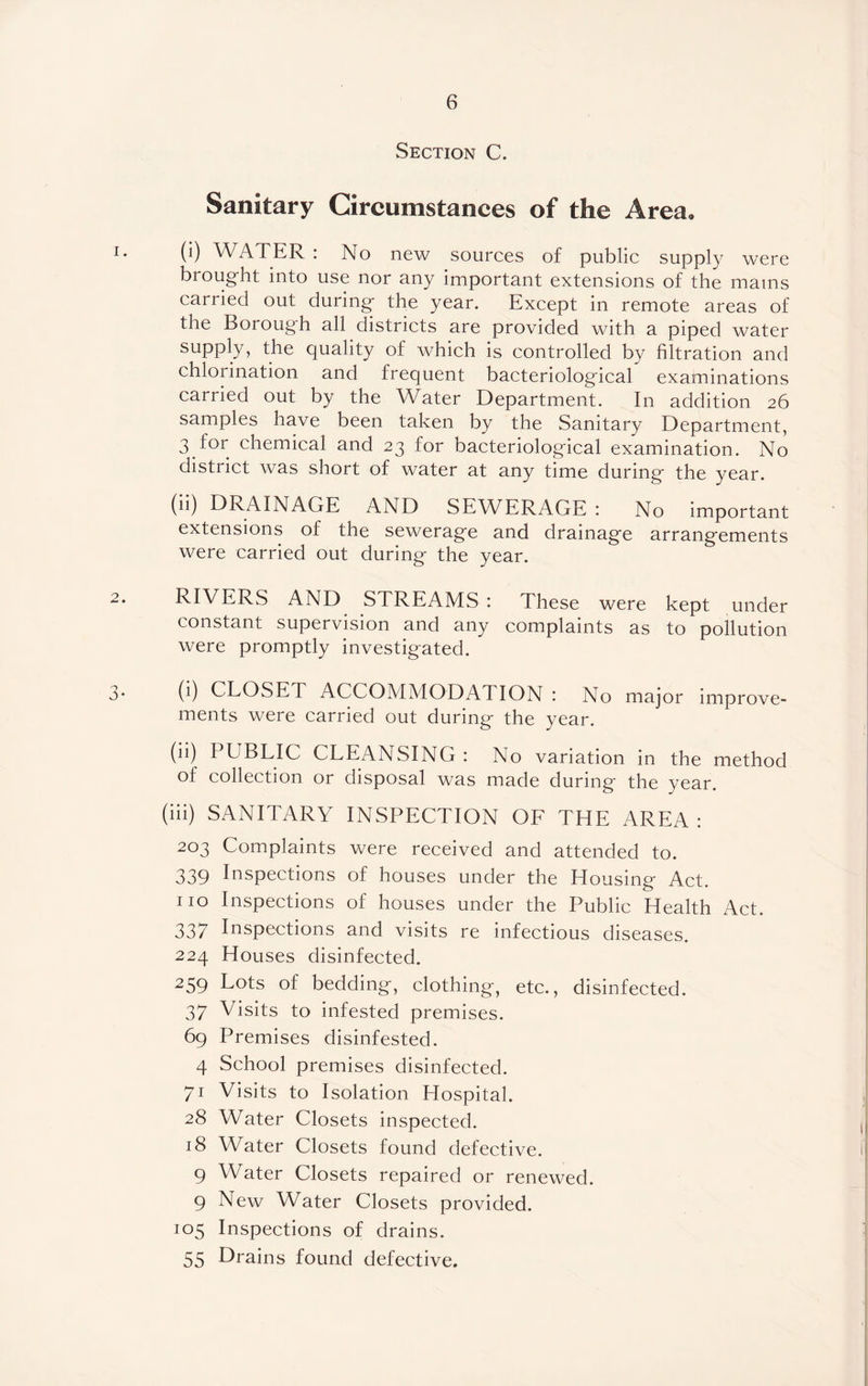 Section C. Sanitary Circumstances of the Area,, 1. (i) WATER : No new sources of public supply were brought into use nor any important extensions of the mams carried out during the year. Except in remote areas of the Borough all districts are provided with a piped water supply, the quality of which is controlled by filtration and chlorination and frequent bacteriological examinations carried out by the Water Department. In addition 26 samples have been taken by the Sanitary Department, 3 for chemical and 23 for bacteriological examination. No district was short of water at any time during the year. (ii) DRAINAGE AND SEWERAGE : No important extensions of the sewerage and drainage arrangements were carried out during the year. 2. RIVERS AND STREAMS : These were kept under constant supervision and any complaints as to pollution were promptly investigated. 3* 0) CLOSET ACCOMMODATION : No major improve¬ ments were carried out during the year. (ii) PUBLIC CLEANSING : No variation in the method of collection or disposal was made during the year. (iii) SANITARY INSPECTION OF THE AREA: 203 Complaints were received and attended to. 339 Inspections of houses under the Housing Act. no Inspections of houses under the Public Health Act. 337 Inspections and visits re infectious diseases. 224 Houses disinfected. 259 Lots of bedding, clothing, etc., disinfected. 37 Visits to infested premises. 69 Premises disinfested. 4 School premises disinfected. 71 Visits to Isolation Hospital. 28 Water Closets inspected. 18 Water Closets found defective. 9 Water Closets repaired or renewed. 9 New Water Closets provided. 105 Inspections of drains. 55 Drains found defective.