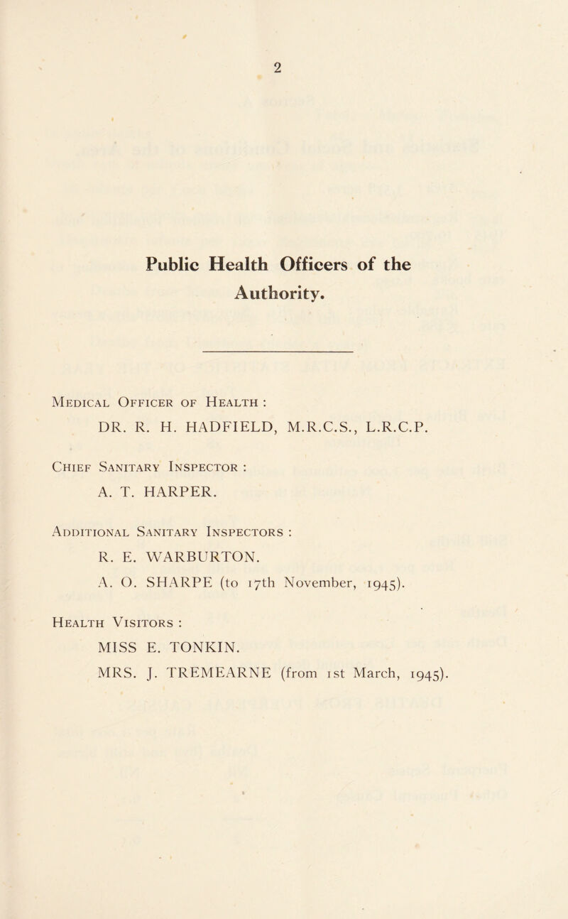 Public Health Officers of the Authority. Medical Officer of Health : DR. R. H. HADFIELD, M.R.C.S., L.R.C.P. Chief Sanitary Inspector : A. T. HARPER. Additional Sanitary Inspectors : R. E. WARBURTON. A. O. SHARPE (to 17th November, 1945). Health Visitors : MISS E. TONKIN. MRS. J. TREMEARNE (from 1st March, 1945).