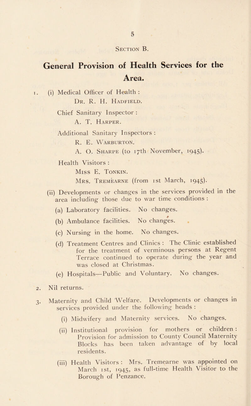 Section B. General Provision of Health Services for the Area. (i) Medical Officer of Health : Dr. R. H. Hadfield. Chief Sanitary Inspector : A. T. Harper. Additional Sanitary Inspectors : R. E. Warburton. A, O. Sharpe (to 17th November, 1945). Health Visitors : Miss E. Tonkin. Mrs. Tremearne (from 1st March, 1945). (ii) Developments or changes in the services provided in the area including' those due to war time conditions : (a) Laboratory facilities. No changes. (b) Ambulance facilities. No changes. (c) Nursing in the home. No changes. (d) Treatment Centres and Clinics : The Clinic established for the treatment of verminous persons at Regent Terrace continued to operate during the year and was closed at Christmas. (e) Hospitals—Public and Voluntary. No changes. 2. Nil returns. 3. Maternity and Child 'Welfare. Developments or changes in services provided under the following heads : (i) Midwifery and Maternity services. No changes. (ii) Institutional provision for mothers or children : Provision for admission to County Council Maternity Blocks has been taken advantage of by local residents. (iii) Health Visitors : Mrs. Tremearne was appointed on March 1st, 1945, as full-time Health Visitor to the Borough of Penzance,