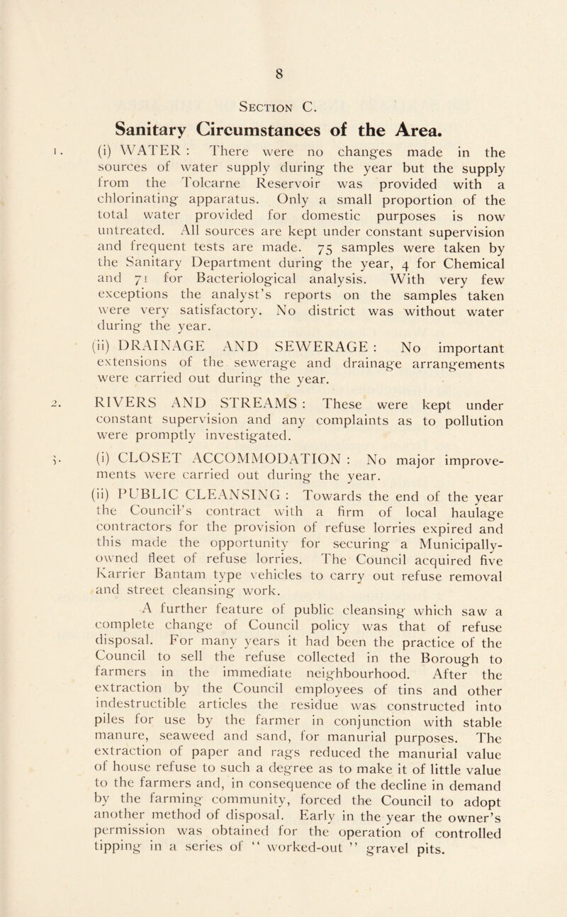 Section C. Sanitary Circumstances of the Area. (i) WATER : There were no changes made in the sources of water supply during the year but the supply lrom the Tolcarne Reservoir was provided with a chlorinating apparatus. Only a small proportion of the total water provided for domestic purposes is now untreated. All sources are kept under constant supervision and frequent tests are made. 75 samples were taken by the Sanitary Department during the year, 4 for Chemical and 71 for Bacteriological analysis. With very few exceptions the analyst’s reports on the samples taken were very satisfactory. No district was without water during the year. (ii) DRAINAGE AND SEWERAGE : No important extensions of the sewerage and drainage arrangements were carried out during the year. RIVERS AND STREAMS: These were kept under constant supervision and any complaints as to pollution were promptly investigated. (i) CLOSET ACCOMMODATION : No major improve¬ ments were carried out during the year. (ii) PLBLIC CLEANSING : Towards the end of the year the Council’s contract with a firm of local haulage contractors for the provision of refuse lorries expired and this made the opportunity for securing a Municipally- owned fleet of refuse lorries. The Council acquired five Karrier Bantam type vehicles to carry out refuse removal and street cleansing work. A further feature of public cleansing which saw' a complete change of Council policy was that of refuse disposal. For many years it had been the practice of the Council to sell the refuse collected in the Borough to farmers in the immediate neighbourhood. After the extraction by the Council employees of tins and other indestructible articles the residue was constructed into piles for use by the farmer in conjunction with stable manure, seaweed and sand, for manurial purposes. The extraction of paper and rags reduced the manurial value of house refuse to such a degree as to make it of little value to the farmers and, in consequence of the decline in demand by the farming community, forced the Council to adopt another method of disposal. Early in the year the owner’s permission was obtained for the operation of controlled tipping in a series of “ worked-out ” gravel pits.