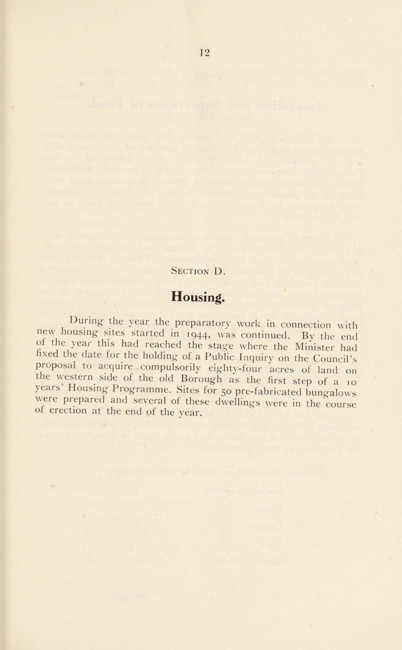 Section D. Housing. During the year the preparatory work in connection with new housing- sites started in 1944, was continued. By the end ot the year this had reached the stage where the Minister had hxed the date for the holding of a Public Inquiry on the Council’s proposal to acquire compulsorily eighty-four acres of land on the western side of the old Borough as the first step of a 10 years’ Housing Programme. Sites for 50 pre-fabricated bungalows were prepared and several of these dwellings were in the course of erection at the end of the year.