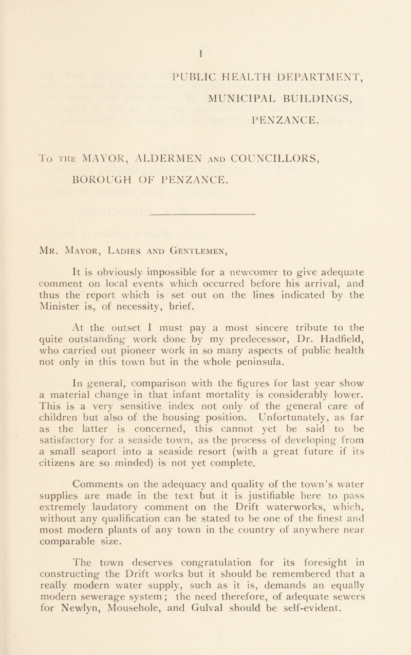 PUBLIC HEALTH DEPARTMENT, MUNICIPAL BUILDINGS, PENZANCE. To the MAYOR, ALDERMEN and COUNCILLORS, BOROUGH OF PENZANCE. Mr. Mayor, Ladies and Gentlemen, It is obviously impossible for a newcomer to give adequate comment on local events which occurred before his arrival, and thus the report which is set out on the lines indicated by the Minister is, of necessity, brief. At the outset I must pay a most sincere tribute to the quite outstanding- work done by my predecessor, Dr. Hadfield, who carried out pioneer work in so many aspects of public health not only in this town but in the whole peninsula. In general, comparison with the figures for last year show a material change in that infant mortality is considerably lower. This is a very sensitive index not only of the general care of children but also of the housing position. LInfortunately, as far as the latter is concerned, this cannot yet be said to be satisfactory for a seaside town, as the process of developing from a small seaport into a seaside resort (with a great future if its citizens are so minded) is not yet complete. Comments on the adequacy and quality of the town’s water supplies are made in the text but it is justifiable here to pass extremely laudatory comment on the Drift waterworks, which, without any qualification can be stated to be one of the finest and most modern plants of any town in the country of anywhere near comparable size. The town deserves congratulation for its foresight in constructing the Drift works but it should be remembered that a really modern water supply, such as it is, demands an equally modern sewerage system; the need therefore, of adequate sewers for Newlyn, Mousehole, and Gulval should be self-evident.