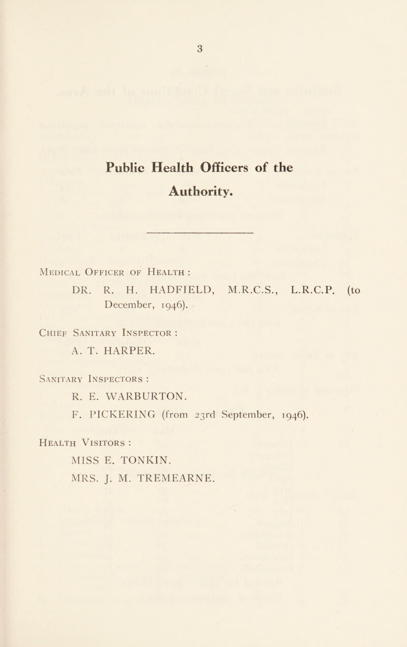 Public Health Officers of the Authority. Medical Officer of Health : DR. R. H. HADFIELD, M.R.C.S., L.R.C.P. (to December, 1946). Chief Sanitary Inspector : A. T. HARPER. Sanitary Inspectors : R. E. WARBURTON. F. PICKERING (from 23rd September, 1946). Health Visitors : MISS E. TONKIN. MRS. J. M. TREMEARNE.