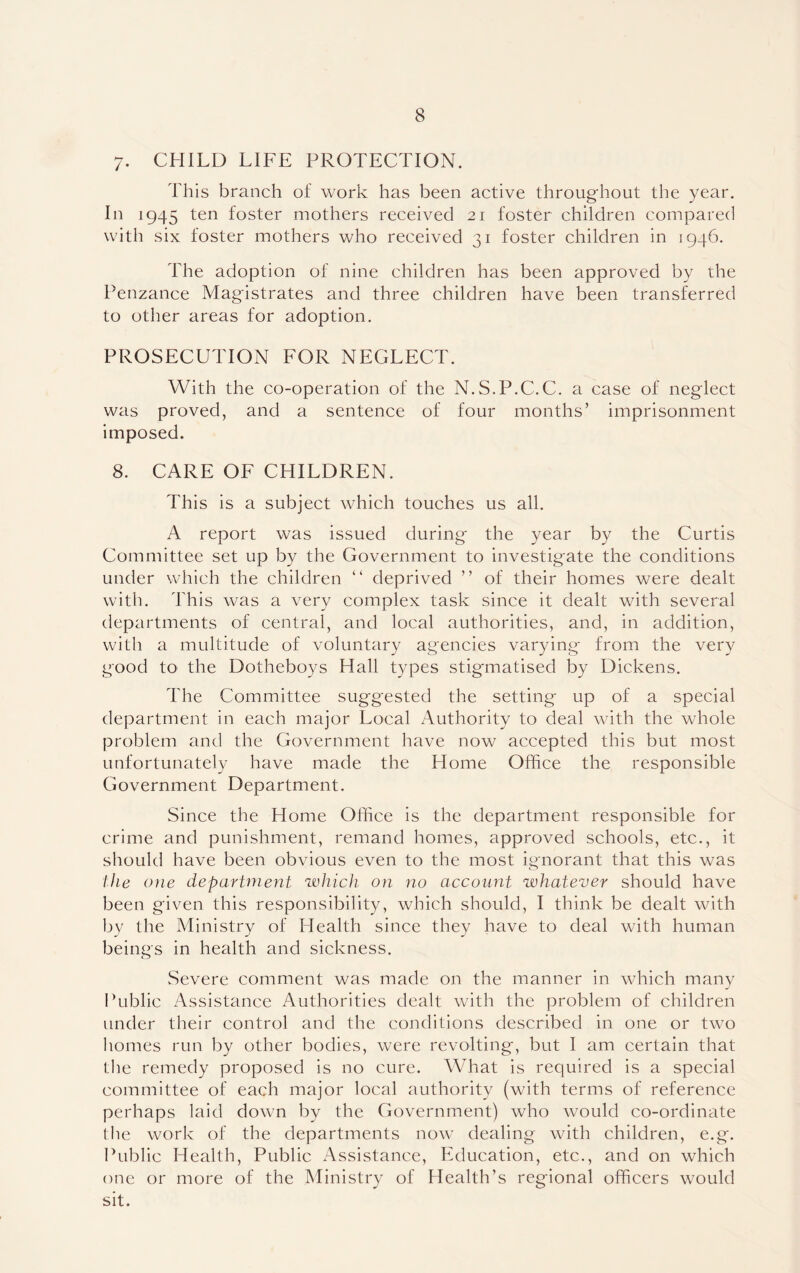 7. CHILD LIFE PROTECTION. This branch of work has been active throughout the year. In 1945 ten foster mothers received 21 foster children compared with six foster mothers who received 31 foster children in 1946. The adoption of nine children has been approved by the Penzance Magistrates and three children have been transferred to other areas for adoption. PROSECUTION FOR NEGLECT. With the co-operation of the N.S.P.C.C. a case of neglect was proved, and a sentence of four months’ imprisonment imposed. 8. CARE OF CHILDREN. This is a subject which touches us all. A report was issued during the year by the Curtis Committee set up by the Government to investigate the conditions under which the children “ deprived ” of their homes were dealt with. This was a very complex task since it dealt with several departments of central, and local authorities, and, in addition, with a multitude of voluntary agencies varying from the very good to the Dotheboys Hall types stigmatised by Dickens. The Committee suggested the setting up of a special department in each major Local Authority to deal with the whole problem and the Government have now accepted this but most unfortunately have made the Home Office the responsible Government Department. Since the Home Office is the department responsible for crime and punishment, remand homes, approved schools, etc., it should have been obvious even to the most ignorant that this was the one department which on no account whatever should have been given this responsibility, which should, I think be dealt with by the Ministry of Health since they have to deal with human beings in health and sickness. Severe comment was made on the manner in which many Public Assistance Authorities dealt with the problem of children under their control and the conditions described in one or two homes run by other bodies, were revolting, but I am certain that the remedy proposed is no cure. What is required is a special committee of each major local authority (with terms of reference perhaps laid down by the Government) who would co-ordinate the work of the departments now dealing with children, e.g. Public Health, Public Assistance, Education, etc., and on which one or more of the Ministry of Health’s regional officers would sit.