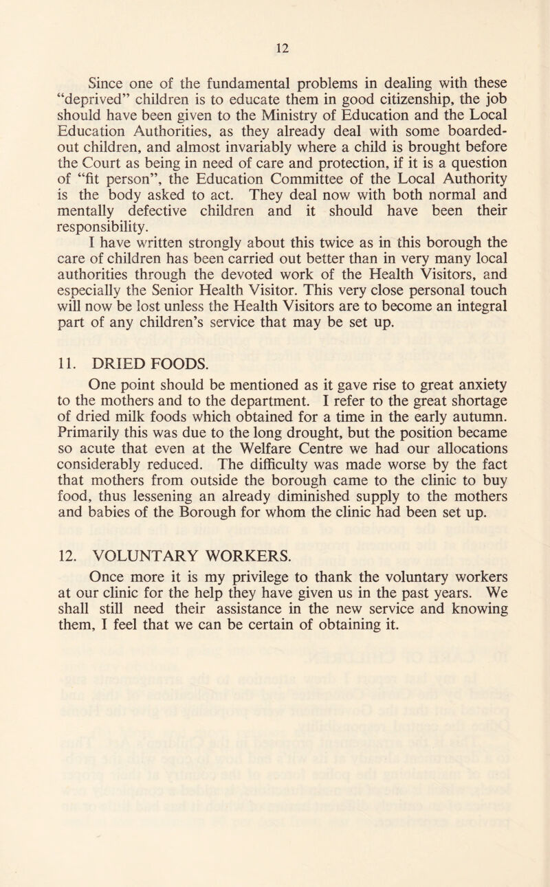 Since one of the fundamental problems in dealing with these “deprived” children is to educate them in good citizenship, the job should have been given to the Ministry of Education and the Local Education Authorities, as they already deal with some boarded- out children, and almost invariably where a child is brought before the Court as being in need of care and protection, if it is a question of “fit person”, the Education Committee of the Local Authority is the body asked to act. They deal now with both normal and mentally defective children and it should have been their responsibility. I have written strongly about this twice as in this borough the care of children has been carried out better than in very many local authorities through the devoted work of the Health Visitors, and especially the Senior Health Visitor. This very close personal touch will now be lost unless the Health Visitors are to become an integral part of any children’s service that may be set up. 11. DRIED FOODS. One point should be mentioned as it gave rise to great anxiety to the mothers and to the department. I refer to the great shortage of dried milk foods which obtained for a time in the early autumn. Primarily this was due to the long drought, but the position became so acute that even at the Welfare Centre we had our allocations considerably reduced. The difficulty was made worse by the fact that mothers from outside the borough came to the clinic to buy food, thus lessening an already diminished supply to the mothers and babies of the Borough for whom the clinic had been set up. 12. VOLUNTARY WORKERS. Once more it is my privilege to thank the voluntary workers at our clinic for the help they have given us in the past years. We shall still need their assistance in the new service and knowing them, I feel that we can be certain of obtaining it.