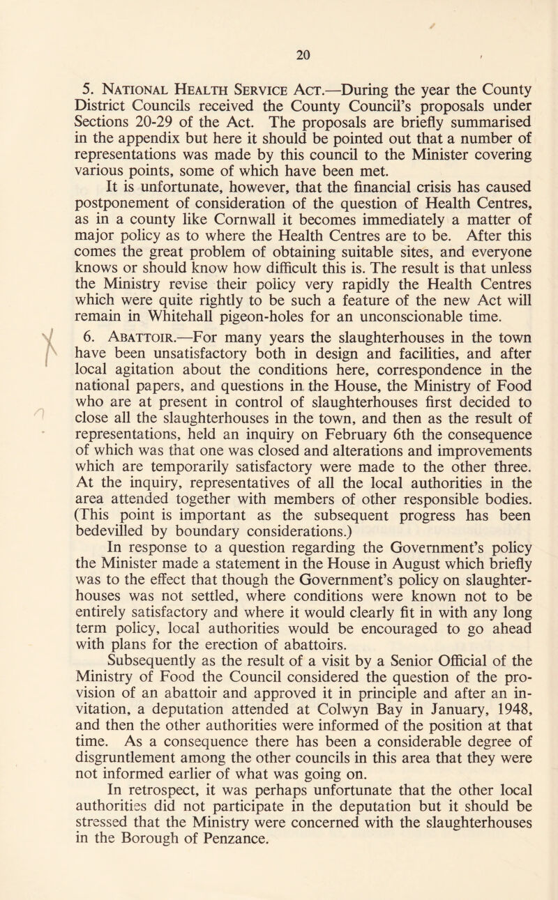 5. National Health Service Act.—During the year the County District Councils received the County Council’s proposals under Sections 20-29 of the Act. The proposals are briefly summarised in the appendix but here it should be pointed out that a number of representations was made by this council to the Minister covering various points, some of which have been met. It is unfortunate, however, that the financial crisis has caused postponement of consideration of the question of Health Centres, as in a county like Cornwall it becomes immediately a matter of major policy as to where the Health Centres are to be. After this comes the great problem of obtaining suitable sites, and everyone knows or should know how difficult this is. The result is that unless the Ministry revise their policy very rapidly the Health Centres which were quite rightly to be such a feature of the new Act will remain in Whitehall pigeon-holes for an unconscionable time. 6. Abattoir.—For many years the slaughterhouses in the town have been unsatisfactory both in design and facilities, and after local agitation about the conditions here, correspondence in the national papers, and questions in the House, the Ministry of Food who are at present in control of slaughterhouses first decided to close all the slaughterhouses in the town, and then as the result of representations, held an inquiry on February 6th the consequence of which was that one was closed and alterations and improvements which are temporarily satisfactory were made to the other three. At the inquiry, representatives of all the local authorities in the area attended together with members of other responsible bodies. (This point is important as the subsequent progress has been bedevilled by boundary considerations.) In response to a question regarding the Government’s policy the Minister made a statement in the House in August which briefly was to the effect that though the Government’s policy on slaughter¬ houses was not settled, where conditions were known not to be entirely satisfactory and where it would clearly fit in with any long term policy, local authorities would be encouraged to go ahead with plans for the erection of abattoirs. Subsequently as the result of a visit by a Senior Official of the Ministry of Food the Council considered the question of the pro¬ vision of an abattoir and approved it in principle and after an in¬ vitation, a deputation attended at Colwyn Bay in January, 1948, and then the other authorities were informed of the position at that time. As a consequence there has been a considerable degree of disgruntlement among the other councils in this area that they were not informed earlier of what was going on. In retrospect, it was perhaps unfortunate that the other local authorities did not participate in the deputation but it should be stressed that the Ministry were concerned with the slaughterhouses in the Borough of Penzance.