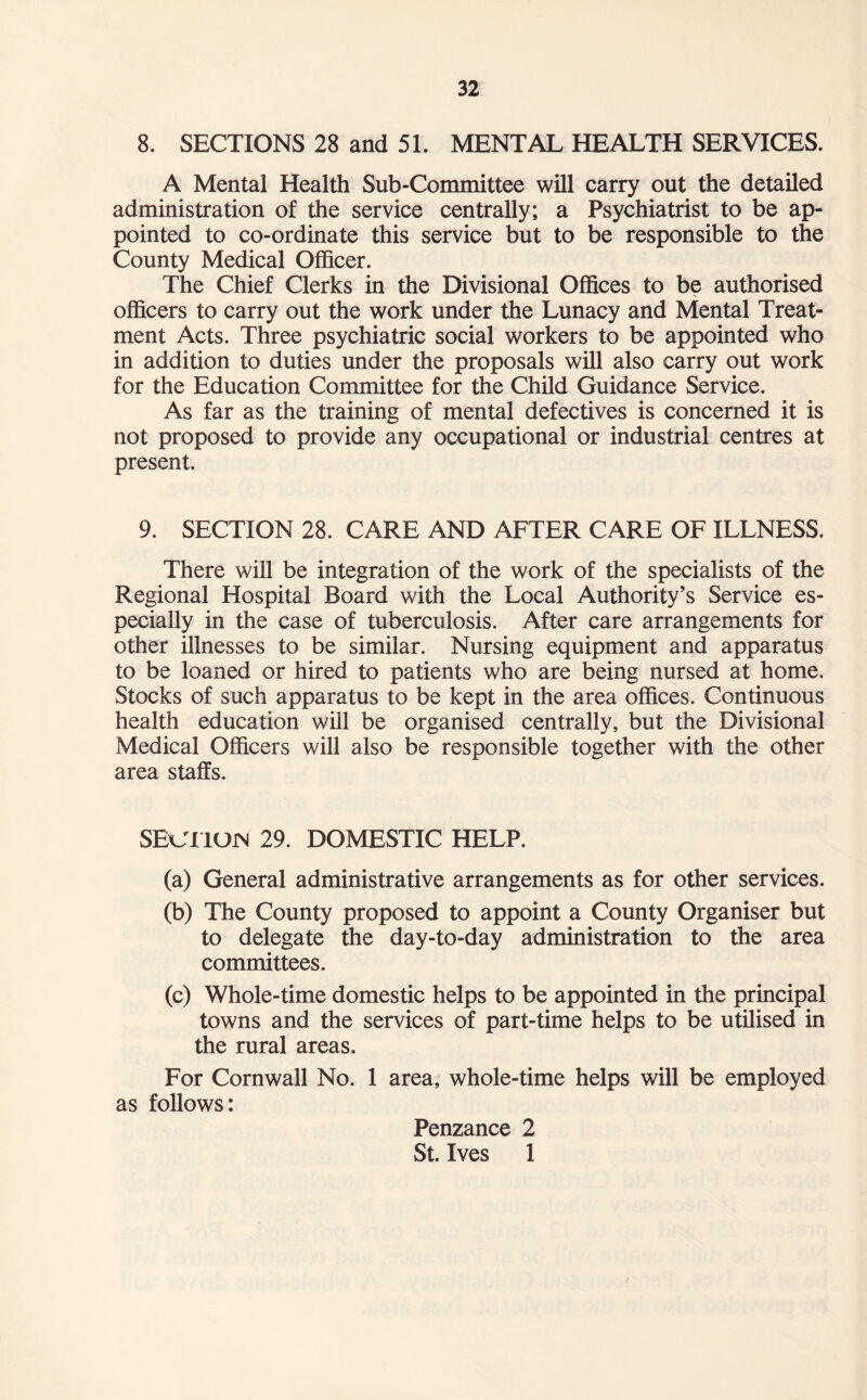 8. SECTIONS 28 and 51. MENTAL HEALTH SERVICES. A Mental Health Sub-Committee will carry out the detailed administration of the service centrally; a Psychiatrist to be ap¬ pointed to co-ordinate this service but to be responsible to the County Medical Officer. The Chief Clerks in the Divisional Offices to be authorised officers to carry out the work under the Lunacy and Mental Treat¬ ment Acts. Three psychiatric social workers to be appointed who in addition to duties under the proposals will also carry out work for the Education Committee for the Child Guidance Service. As far as the training of mental defectives is concerned it is not proposed to provide any occupational or industrial centres at present. 9. SECTION 28. CARE AND AFTER CARE OF ILLNESS. There will be integration of the work of the specialists of the Regional Hospital Board with the Local Authority’s Service es¬ pecially in the case of tuberculosis. After care arrangements for other illnesses to be similar. Nursing equipment and apparatus to be loaned or hired to patients who are being nursed at home. Stocks of such apparatus to be kept in the area offices. Continuous health education will be organised centrally, but the Divisional Medical Officers will also be responsible together with the other area staffs. SECTION 29. DOMESTIC HELP. (a) General administrative arrangements as for other services. (b) The County proposed to appoint a County Organiser but to delegate the day-to-day administration to the area committees. (c) Whole-time domestic helps to be appointed in the principal towns and the services of part-time helps to be utilised in the rural areas. For Cornwall No. 1 area, whole-time helps will be employed as follows: Penzance 2 St. Ives 1