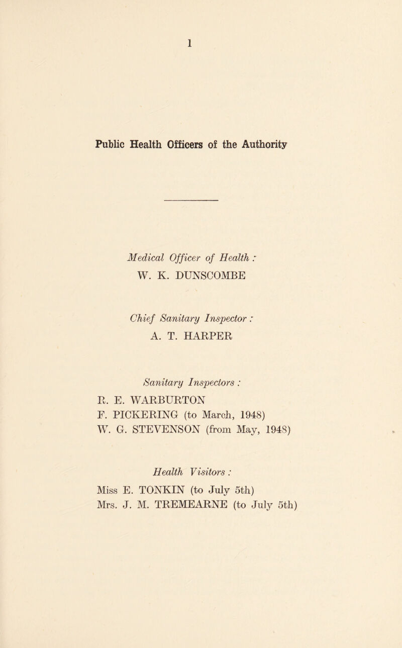 Public Health Officers of the Authority Medical Officer of Health : W. K. DUNSCOMBE Chief Sanitary Inspector : A. T. HARPER Sanitary Inspectors : R. E. WARBURTON E. PICKERING (to March, 1948) W. G. STEVENSON (from May, 1948) Health Visitors : Miss E. TONKIN (to July 5th) Mrs. J. M. TREMEARNE (to July 5th)