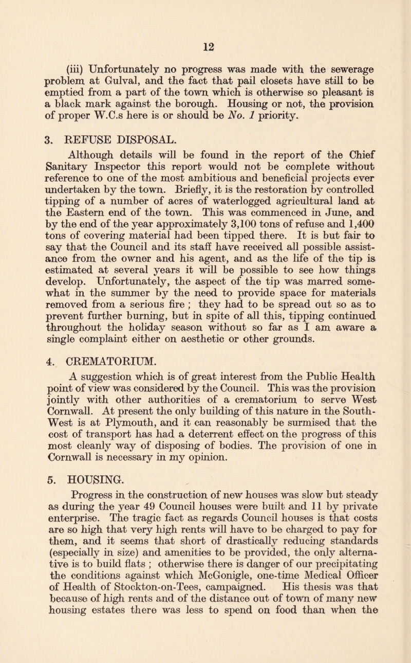 (iii) Unfortunately no progress was made with the sewerage problem at Gulval, and the fact that pail closets have still to be emptied from a part of the town which is otherwise so pleasant is a black mark against the borough. Housing or not, the provision of proper W.C.s here is or should be No. 1 priority. 3. REFUSE DISPOSAL. Although details will be found in the report of the Chief Sanitary Inspector this report would not be complete without reference to one of the most ambitious and beneficial projects ever imdertaken by the town. Briefiy, it is the restoration by controlled tipping of a number of acres of waterlogged agricultural land at the Eastern end of the town. This was commenced in June, and by the end of the year approximately 3,100 tons of refuse and 1,400 tons of covering material had been tipped there. It is but fair to say that the Council and its staff have received all possible assist¬ ance from the owner and his agent, and as the life of the tip is estimated at several years it will be possible to see how things develop. Unfortunately, the aspect of the tip was marred some¬ what in the summer by the need to provide space for materials removed from a serious fire ; they had to be spread out so as to prevent further burning, but in spite of all this, tipping continued throughout the holiday season without so far as I am aware a single complaint either on aesthetic or other grounds. 4. CREMATORIUM. A suggestion which is of great interest from the Public Health point of view was considered by the Council. This was the provision jointly with other authorities of a crematorium to serve West Cornwall. At present the only building of this nature in the South- West is at Plymouth, and it can reasonably be surmised that the cost of transport has had a deterrent effect on the progress of this most cleanly way of disposing of bodies. The provision of one in Cornwall is necessary in my opinion. 5. HOUSING. Progress in the construction of new houses was slow but steady as during the year 49 Council houses were built and 11 by private enterprise. The tragic fact as regards Council houses is that costs are so high that very high rents will have to be charged to pay for them, and it seems that short of drastically reducing standards (especially in size) and amenities to be provided, the only alterna¬ tive is to build flats ; otherwise there is danger of our precipitating the conditions against which McGonigle, one-time Medical Officer of Health of Stockton-on-Tees, campaigned. His thesis was that because of high rents and of the distance out of town of many new housing estates there was less to spend on food than when the