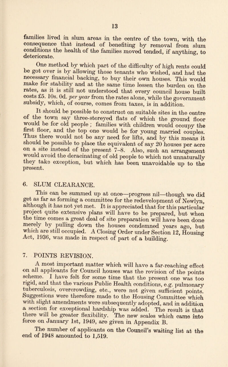 families lived in slum areas in the centre of the town, with the consequence that instead of benefitmg by removal from slum conditions the health of the families moved tended, if anything, to deteriorate. One method by which part of the difficulty of high rents could be got over is by allowing those tenants who wished, and had the necessary iinancial backing, to buy their own houses. This would make for stability and at the same time lessen the burden on the rates, as it is still not understood that every council house built costs £5. 10s. Od. per year from the rates alone, while the government subsidy, which, of course, comes from taxes, is in addition. It should be possible to construct on suitable sites in the centre of the town say three-storeyed flats of which the ground floor Would be for old people; families with children would occupy the first floor, and the top one would be for young married couples. Thus there would not be any need for lifts, and by this means it should be possible to place the equivalent of say 20 houses per acre on a site instead of the present 7—8. Also, such an arrangement would avoid the deracinating of old people to which not unnaturally they take exception, but which has been unavoidable up to the present. 6. SLUM CLEARANCE. This can be summed up at once—progress nil—though we did get as far as forming a committee for the redevelopment of Newlyn, although it has not yet met. It is appreciated that for this particular project quite extensive plans will have to be prepared, but when the time comes a great deal of site preparation will have been done merely by pulling down the houses condemned years ago, but which are still occupied. A Closing Order under Section 12, Housing Act, 1936, was made in respect of part of a building. 7. POINTS REVISION. A most important matter which will have a far-reaching effect on all applicants for Council houses was the revision of the points scheme. I have felt for some time that the present one was too rigid, and that the various Public Health conditions, e.g. pulmonary tuberculosis, overcrowding, etc., were not given sufficient points. Suggestions were therefore made to the Housing Committee which with slight amendments were subsequently adopted, and in addition a section for exceptional hardship was added. The result is that there will be greater flexibility. The new scales which came into force on January 1st, 1949, are given in Appendix B. The number of applicants on the Council’s waiting list at the end of 1948 amounted to 1,519.