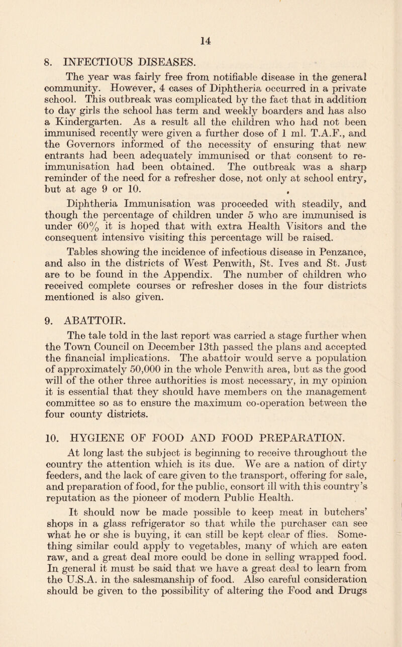 8. INFECTIOUS DISEASES. The year was fairly free from notifiable disease in the general community. However, 4 cases of Diphtheria occurred in a private school. This outbreak was complicated by the fact that in addition to day girls the school has term and weekly boarders and has also a Kindergarten. As a result all the children who had not been immunised recently were given a further dose of 1 ml. T.A.F., and the Governors informed of the necessity of ensuring that new entrants had been adequately immunised or that consent to re¬ immunisation had been obtained. The outbreak was a sharp reminder of the need for a refresher dose, not only at school entry, but at age 9 or 10. Diphtheria Immunisation was proceeded with steadily, and though the percentage of children under 5 who are immunised is under 60% it is hoped that with extra Health Visitors and the consequent intensive visiting this percentage will be raised. Tables showing the incidence of infectious disease in Penzance, and also in the districts of West Penwith, St. Ives and St. Just are to be found in the Appendix. The number of children who received complete courses or refresher doses in the four districts mentioned is also given. 9. ABATTOIR. The tale told in the last report was carried a stage further when the Tovm Council on December 13th passed the plans and accepted the financial implications. The abattoir would serve a population of approximately 50,000 in the whole Penwith area, but as the good will of the other three authorities is most necessary, in my opinion it is essential that they should have members on the management committee so as to ensure the maximum co-operation between the four county districts. 10. HYGIENE OF FOOD AND FOOD PREPARATION. At long last the subject is beginning to receive throughout the country the attention which is its due. We are a nation of dirty feeders, and the lack of care given to the transport, offering for sale, and preparation of food, for the public, consort ill with this country’s reputation as the pioneer of modern Public Health. It should now be made possible to keep meat in butchers’ shops in a glass refrigerator so that while the purchaser can see what he or she is buying, it can still be kept clear of flies. Some¬ thing similar could apply to vegetables, many of which are eaten raw, and a great deal more could be done in selling wrapped food. In general it must be said that we have a great deal to learn from the U.S.A. in the salesmanship of food. Also careful consideration should be given to the possibility of altering the Food and Drugs