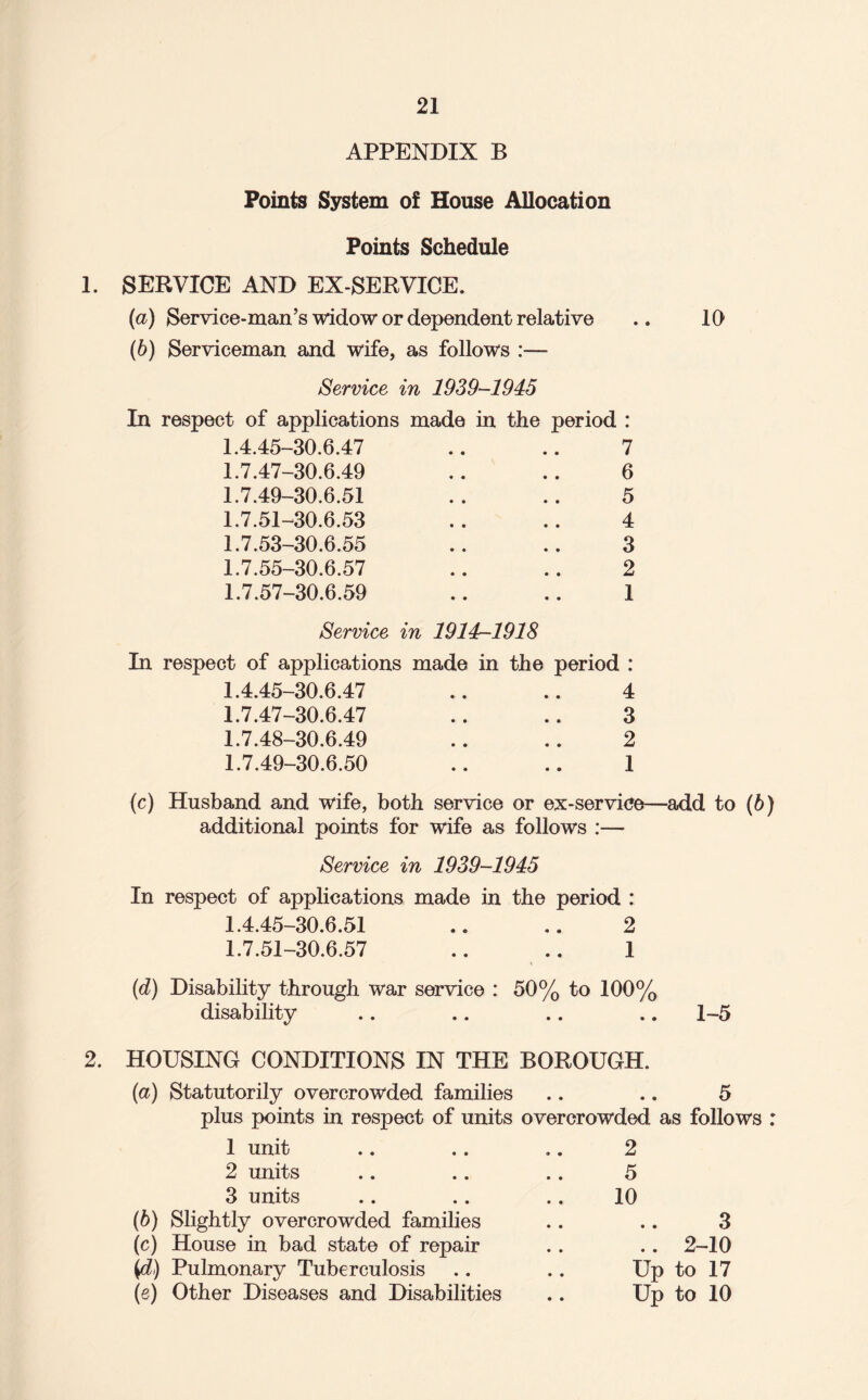 APPENDIX B Points System of House Allocation Points Schedule 1. SERVICE AND EX-SERVICE. (а) Service-man’s widow or dependent relative (б) Serviceman and wife, as follows :— Service in 1939-1945 In respect of applications made in the period : 1.4.45-30.6.47 7 1.7.47-30.6.49 6 1.7.49-30.6.51 5 1.7.51-30.6.53 4 1.7.53-30.6.55 3 1.7.55-30.6.57 2 1.7.57-30.6.59 1 Service in 1914-1918 In respect of applications made in the period : 1.4.45-30.6.47 4 1.7.47-30.6.47 3 1.7.48-30.6.49 2 1.7.49-30.6.50 1 10 (c) Husband and wife, both service or ex-service—add to (6) additional points for wife as follows :— Service in 1939-1945 In respect of applications made in the period : 1.4.45-30.6.51 .. .. 2 1.7.51-30.6.57 ., .. 1 (d) Disability through war service : 50% to 100% disability .. .. .. .. 1-5 2. HOUSING CONDITIONS IN THE BOROUGH. (a) Statutorily overcrowded families .. .. 5 plus points in respect of units overcrowded as follows : 1 unit .. .. .. 2 2 units .. .. .. 5 3 units .. .. .. 10 (b) Slightly overcrowded families .. .. 3 (c) House in bad state of repair .. .. 2-10 Pulmonary Tuberculosis .. .. Up to 17 (e) Other Diseases and Disabilities .. Up to 10