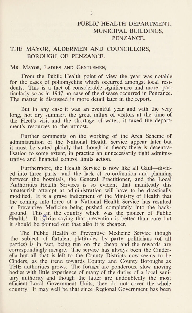 PUBLIC HEALTH DEPARTMENT, MUNICIPAL BUILDINGS, PENZANCE. THE MAYOR, ALDERMEN AND COUNCILLORS, BOROUGH OF PENZANCE. Mr. Mayor, Ladies and Gentlemen, From the Public Health point of view the year was notable for the cases of poliomyelitis which occurred amongst local resi¬ dents. This is a fact of considerable significance and more- par¬ ticularly so as in 1947 no case of the disease occurred in Penzance. The matter is discussed in more detail later in the report. But in any case it was an eventful year and with the very long, hot dry summer, the great influx of visitors at the time of the Fleet’s visit and the shortage of water, it taxed the depart¬ ment’s resources to the utmost. Further comments on the working of the Area Scheme of administration of the National Health Service appear later but it must be stated plainly that though in theory there is decentra¬ lisation to some extent, in practice an unnecessarily tight adminis¬ trative and financial control limits action. Furthermore, the Health Service is now like all Gaul—divid¬ ed into three parts—and the lack of co-ordination and planning between the hospitals, the General Practitioner, and the Local Authorities Health Services is so evident that manifestly this amateurish attempt at administration will have to be drastically modified. It is a grave indictment of the Ministry of Health that the coming into force of a National Health Service has resulted in Preventive Medicine being pushed completely into the back¬ ground. Thisain the country which was the pioneer of Public Health! It is^trite saying that prevention is better than cure but it should be pointed out that also it is cheaper. The Public Health or Preventive Medicine Service though the subject of flatulent platitudes by party politicians (of all parties) is in fact, being run on the cheap and the rewards are correspondingly meagre. The service has always been the Cinder¬ ella but all that is left to the County Districts now seems to be Cinders, as the trend towards County and County Boroughs as THE authorities grows. The former are ponderous, slow moving bodies with little experience of many of the duties of a local sani¬ tary authority and though the latter are undoubtedly the most efficient Local Government Units, they do not cover the whole country. It may well be that since Regional Government has been