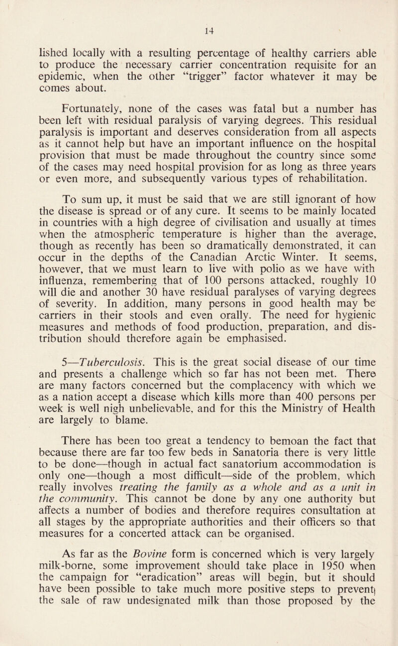 lished locally with a resulting percentage of healthy carriers able to produce the necessary carrier concentration requisite for an epidemic, when the other “trigger” factor whatever it may be comes about. Fortunately, none of the cases was fatal but a number has been left with residual paralysis of varying degrees. This residual paralysis is important and deserves consideration from all aspects as it cannot help but have an important influence on the hospital provision that must be made throughout the country since some of the cases may need hospital provision for as long as three years or even more, and subsequently various types of rehabilitation. To sum up, it must be said that we are still ignorant of how the disease is spread or of any cure. It seems to be mainly located in countries with a high degree of civilisation and usually at times when the atmospheric temperature is higher than the average, though as recently has been so dramatically demonstrated, it can occur in the depths of the Canadian Arctic Winter. It seems, however, that we must learn to live with polio as we have with influenza, remembering that of 100 persons attacked, roughly 10 will die and another 30 have residual paralyses of varying degrees of severity. In addition, many persons in good health may be carriers in their stools and even orally. The need for hygienic measures and methods of food production, preparation, and dis¬ tribution should therefore again be emphasised. 5—Tuberculosis. This is the great social disease of our time and presents a challenge which so far has not been met. There are many factors concerned but the complacency with which we as a nation accept a disease which kills more than 400 persons per week is well nigh unbelievable, and for this the Ministry of Health are largely to blame. There has been too great a tendency to bemoan the fact that because there are far too few beds in Sanatoria there is very little to be done—though in actual fact sanatorium accommodation is only one—though a most difficult—side of the problem, which really involves treating the family as a whole and as a unit in the community. This cannot be done by any one authority but affects a number of bodies and therefore requires consultation at all stages by the appropriate authorities and their officers so that measures for a concerted attack can be organised. As far as the Bovine form is concerned which is very largely milk-borne, some improvement should take place in 1950 when the campaign for “eradication” areas will begin, but it should have been possible to take much more positive steps to prevent) the sale of raw undesignated milk than those proposed by the