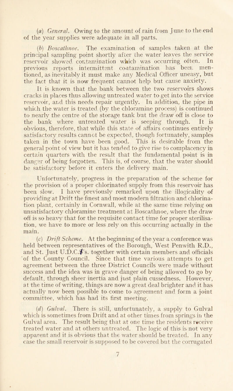 (a) General. Owing to the amount of rain from June to the end of the year supplies were adequate in all parts. (b) Boscathnoe. The examination of samples taken at the principal sampling point shortly after the water leaves the service reservoir showed contamination which was occurring often. In previous reports intermittent contamination has been men¬ tioned, as inevitably it must make any Medical Officer uneasy, but the fact that it is now frequent cannot help but cause anxiety. It is known that the bank between the two reservoirs shows cracks in places thus allowing untreated water to get into the service reservoir, and this needs repair urgently. In addition, the pipe in which the water is treated (by the chloramine process) is continued to nearly the centre of the storage tank but the draw off is close to the bank where untreated water is seeping through. It is obvious, therefore, that while this state of affairs continues entirely satisfactory results cannot be expected, though fortunately, samples taken in the town have been good. This is desirable from the general point of view but it has tended to give rise to complacency in certain quarters with the result that the fundamental point is in danger of being forgotten. This is, of course, that the water should be satisfactory before it enters the delivery main. Unfortunately, progress in the preparation of the scheme for the provision of a proper chlorinated supply from this reservoir has been slow. I have previously remarked upon the illogicality of providing at Drift the finest and most modern filtration and chlorina¬ tion plant, certainly in Cornwall, while at the same time relying on unsatisfactory chloramine treatment at Boscathnoe, where the draw off is so heavy that for the requisite contact time for proper sterilisa¬ tion, we have to more or less rely on this occurring actually in the main. (c) Drift Scheme. At the beginning of the year a conference was held between representatives of the Borough, West Penwith R.D., and St. Just U.D.C.^’s. together with certain members and officials of the County Council. Since that time various attempts to get agreement between the three District Councils were made without success and the idea was in grave danger of being allowed to go by default, through sheer inertia and just plain cussedness. However, at the time of writing, things are now a great deal brighter and it has actually now been possible to come to agreement and form a joint committee, which has had its first meeting. (d) Gulval. There is still, unfortunately, a supply to Gulval which is sometimes from Drift and at other tim.es from springs in the Gulval area. The result being that at one time the residents receive treated water and at others untreated. The logic of this is not very apparent and it is obvious that the water should be treated. In any case the small reservoir is supposed to be covered but the corrugated