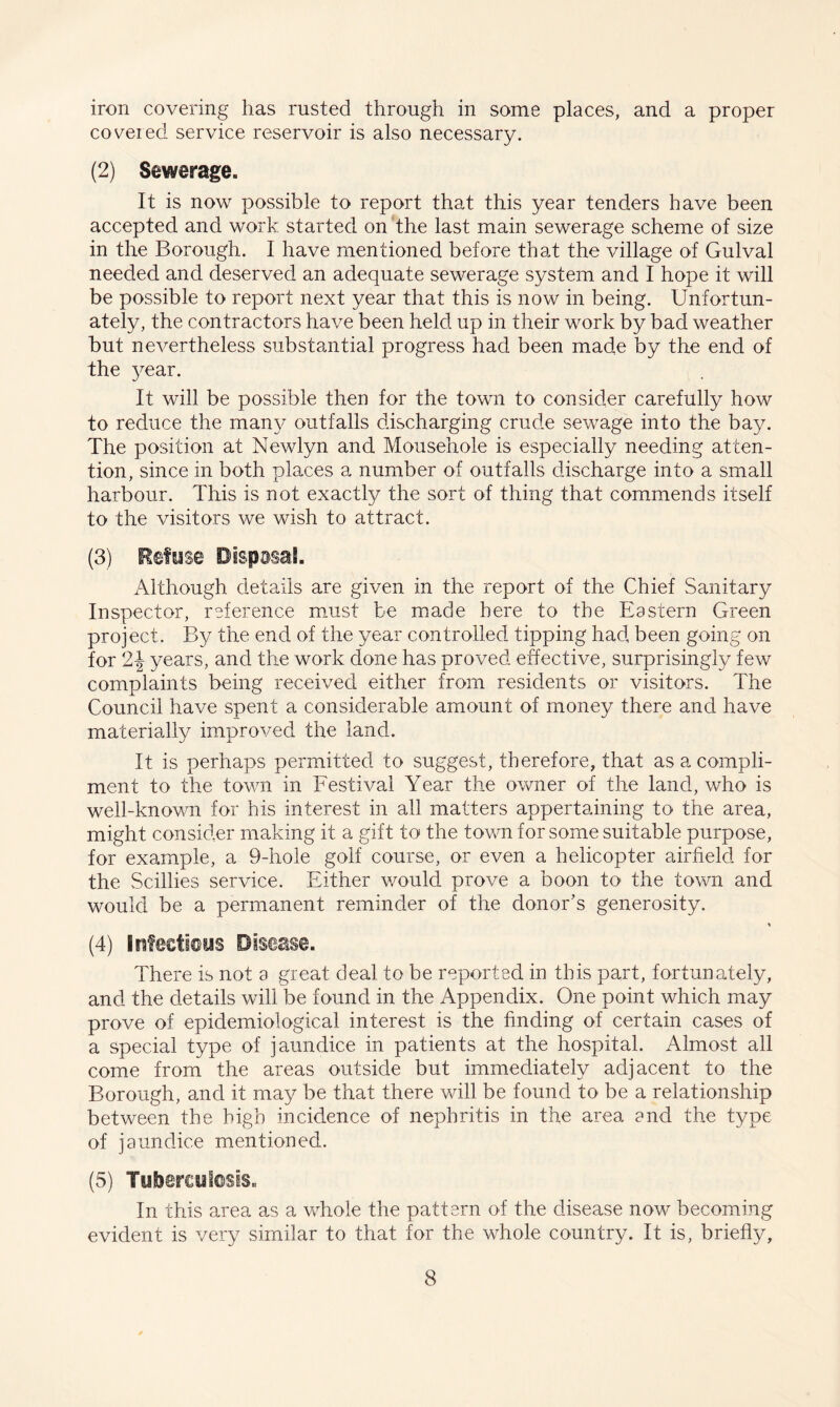 iron covering has rusted through in some places, and a proper covered service reservoir is also necessary. (2) Sewerage. It is now possible to report that this year tenders have been accepted and work started on the last main sewerage scheme of size in the Borough. I have mentioned before that the village of Gulval needed and deserved an adequate sewerage system and I hope it will be possible to report next year that this is now in being. Unfortun¬ ately, the contractors have been held up in their work by bad weather but nevertheless substantial progress had been made by the end of the year. It will be possible then for the town to consider carefully how to reduce the many outfalls discharging crude sewage into the bay. The position at Newlyn and Mousehole is especially needing atten¬ tion, since in both places a number of outfalls discharge into a small harbour. This is not exactly the sort of thing that commends itself to the visitors we wish to attract. (3) Refuse Disposal. Although details are given in the report of the Chief Sanitary Inspector, reference must be made here to the Eastern Green project. By the end of the year controlled tipping had, been going on for 2\ years, and the work done has proved effective, surprisingly few complaints being received either from residents or visitors. The Council have spent a considerable amount of money there and have materially improved the land. It is perhaps permitted to suggest, therefore, that as a compli¬ ment to the town in Festival Year the owner of the land, who is well-known for his interest in all matters appertaining to the area, might consider making it a gift to the town for some suitable purpose, for example, a 9-hole golf course, or even a helicopter airfield for the Scillies service. Either would prove a boon to the town and would be a permanent reminder of the donor’s generosity. * (4) infectious Disease. There is not a great deal to be reported in this part, fortunately, and the details will be found in the Appendix. One point which may prove of epidemiological interest is the finding of certain cases of a special type of jaundice in patients at the hospital. Almost all come from the areas outside but immediately adjacent to the Borough, and it may be that there will be found to be a relationship between the high incidence of nephritis in the area end the type of jaundice mentioned. (5) Tuberculosis. In this area as a whole the pattern of the disease now becoming evident is very similar to that for the whole country. It is, briefly,