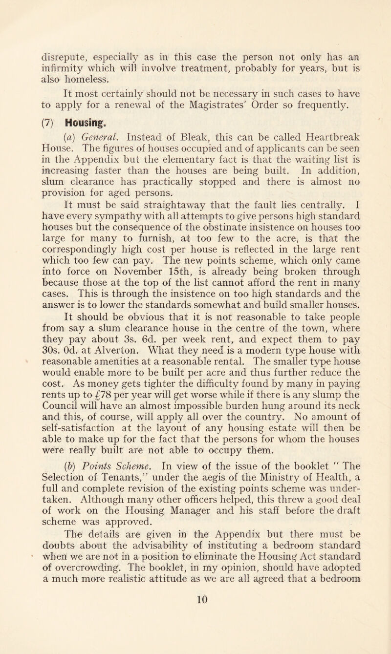 disrepute, especially as in this case the person not only has an infirmity which will involve treatment, probably for years, but is also homeless. It most certainly should not be necessary in such cases to have to apply for a renewal of the Magistrates' Order so frequently. (7) Housing. (a) General. Instead of Bleak, this can be called Heartbreak House. The figures of houses occupied and of applicants can be seen in the Appendix but the elementary fact is that the waiting list is increasing faster than the houses are being built. In addition, slum clearance has practically stopped and there is almost no provision for aged persons. It must be said straightaway that the fault lies centrally. I have every sympathy with all attempts to give persons high standard houses but the consequence of the obstinate insistence on houses too large for many to furnish, at too few to the acre, is that the correspondingly high cost per house is reflected in the large rent which too few can pay. The new points scheme, which only came into force on November 15th, is already being broken through because those at the top of the list cannot afford the rent in many cases. This is through the insistence on too high standards and the answer is to lower the standards somewhat and build smaller houses. It should be obvious that it is not reasonable to take people from say a slum clearance house in the centre of the town, where they pay about 3s. 6d. per week rent, and expect them to pay 30s. Od. at Alverton. What they need is a modern type house with reasonable amenities at a reasonable rental. The smaller type house would enable more to be built per acre and thus further reduce the cost. As money gets tighter the difficulty found by many in paying rents up to £78 per year will get worse while if there is any slump the Council will have an almost impossible burden hung around its neck and this, of course, will apply all over the country. No amount of self-satisfaction at the layout of any housing estate will then be able to make up for the fact that the persons for whom the houses were really built are not able to occupy them. (b) Points Scheme. In view of the issue of the booklet  The Selection of Tenants, under the aegis of the Ministry of Health, a full and complete revision of the existing points scheme was under¬ taken. Although many other officers helped, this threw a good deal of work on the Housing Manager and his staff before the draft scheme was approved. The details are given in the Appendix but there must be doubts about the advisability of instituting a bedroom standard when we are not in a position to eliminate the Housing Act standard of overcrowding. The booklet, in my opinion, should have adopted a much more realistic attitude as we are all agreed that a bedroom