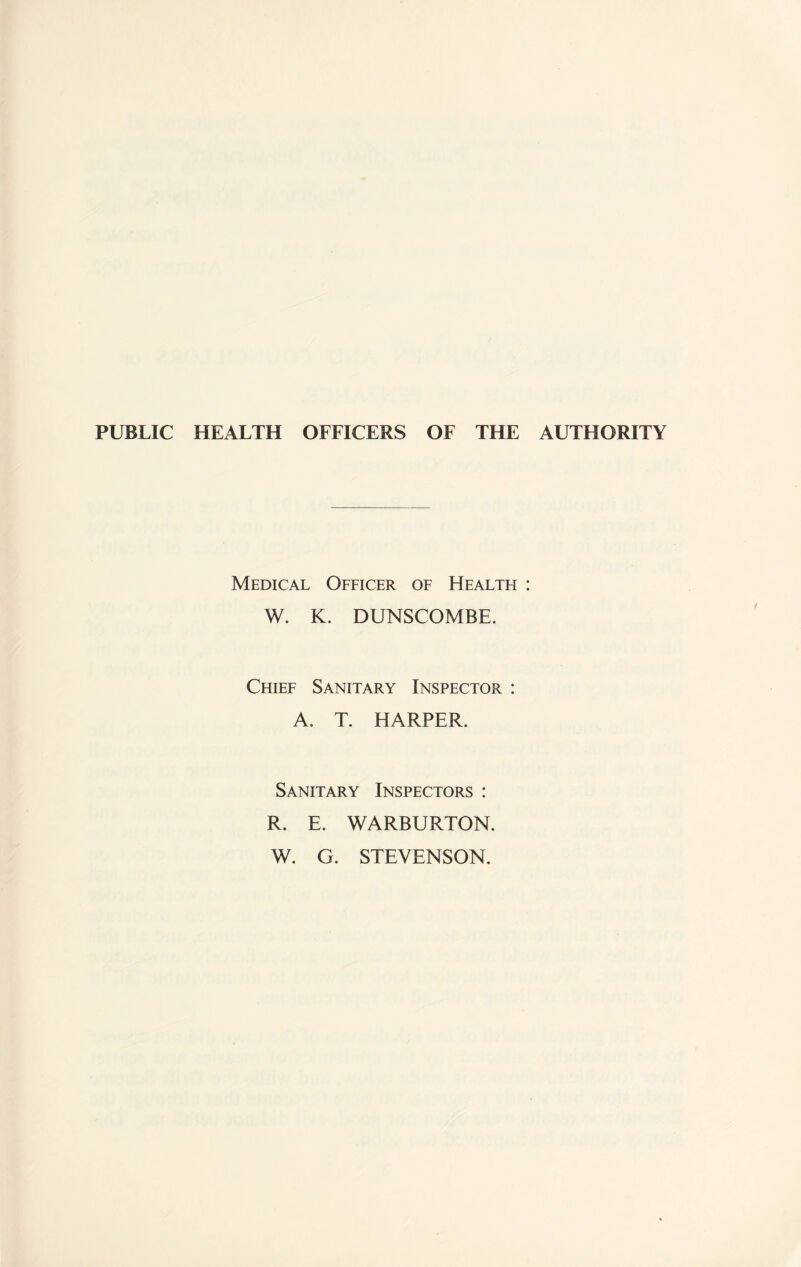 PUBLIC HEALTH OFFICERS OF THE AUTHORITY Medical Officer of Health : W. K. DUNSCOMBE. Chief Sanitary Inspector : A. T. HARPER. Sanitary Inspectors : R. E. WARBURTON. W. G. STEVENSON.