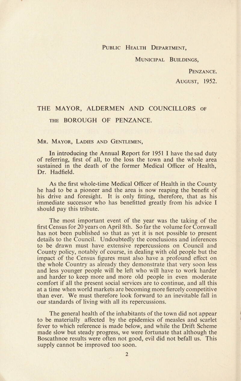 Public Health Department, Municipal Buildings, Penzance. August, 1952. THE MAYOR, ALDERMEN AND COUNCILLORS of the BOROUGH OF PENZANCE. Mr. Mayor, Ladies and Gentlemen, In introducing the Annual Report for 1951 I have the sad duty of referring, first of all, to the loss the town and the whole area sustained in the death of the former Medical Officer of Health, Dr. Hadfield. As the first whole-time Medical Officer of Health in the County he had to be a pioneer and the area is now reaping the benefit of his drive and foresight. It is only fitting, therefore, that as his immediate successor who has benefitted greatly from his advice I should pay this tribute. The most important event of the year was the taking of the first Census for 20 years on April 8th. So far the volume for Cornwall has not been published so that as yet it is not possible to present details to the Council. Undoubtedly the conclusions and inferences to be drawn must have extensive repercussions on Council and County policy, notably of course, in dealing with old people but the impact of the Census figures must also have a profound effect on the whole Country as already they demonstrate that very soon less and less younger people will be left who will have to work harder and harder to keep more and more old people in even moderate comfort if all the present social services are to continue, and all this at a time when world markets are becoming more fiercely competitive than ever. We must therefore look forward to an inevitable fall in our standards of living with all its repercussions. The general health of the inhabitants of the town did not appear to be materially affected by the epidemics of measles and scarlet fever to which reference is made below, and while the Drift Scheme made slow but steady progress, we were fortunate that although the Boscathnoe results were often not good, evil did not befall us. This supply cannot be improved too soon.