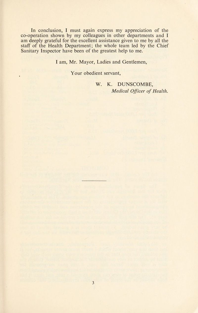 co-operation shown by my colleagues in other departments and I am deeply grateful for the excellent assistance given to me by all the staff of the Health Department; the whole team led by the Chief Sanitary Inspector have been of the greatest help to me. I am, Mr. Mayor, Ladies and Gentlemen, Your obedient servant, W. K. DUNSCOMBE, Medical Officer of Health. 3