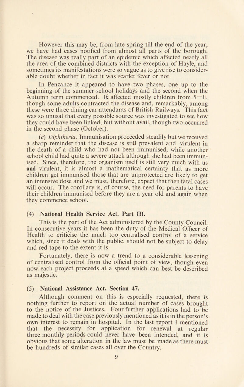 However this may be, from late spring till the end of the year, we have had cases notified from almost all parts of the borough. The disease was really part of an epidemic which affected nearly all the area of the combined districts with the exception of Hayle, and sometimes its manifestations were so vague as to give rise to consider¬ able doubt whether in fact it was scarlet fever or not. In Penzance it appeared to have two phases, one up to the beginning of the summer school holidays and the second when the Autumn term commenced. It affected mostly children from 5—11, though some adults contracted the disease and, remarkably, among these were three dining car attendants of British Railways. This fact was so unusal that every possible source was investigated to see how they could have been linked, but without avail, though two occurred in the second phase (October). (c) Diphtheria. Immunisation proceeded steadily but we received a sharp reminder that the disease is still prevalent and virulent in the death of a child who had not been immunised, while another school child had quite a severe attack although she had been immun¬ ised. Since, therefore, the organism itself is still very much with us and virulent, it is almost a mathematical certainty that as more children get immunised those that are unprotected are likely to get an intensive dose and we must, therefore, expect that then fatal cases will occur. The corollary is, of course, the need for parents to have their children immunised before they are a year old and again when they commence school. (4) National Health Service Act, Part III. This is the part of the Act administered by the County Council. In consecutive years it has been the duty of the Medical Officer of Health to criticise the much too centralised control of a service which, since it deals with the public, should not be subject to delay and red tape to the extent it is. Fortunately, there is now a trend to a considerable lessening of centralised control from the official point of view, though even now each project proceeds at a speed which can best be described as majestic. (5) National Assistance Act. Section 47. Although comment on this is especially requested, there is nothing further to report on the actual number of cases brought to the notice of the Justices. Four further applications had to be made to deal with the case previously mentioned as it is in the person’s own interest to remain in hospital. In the last report I mentioned that the necessity for application for renewal at regular three monthly periods could never have been intended, and it is obvious that some alteration in the law must be made as there must be hundreds of similar cases all over the Country.