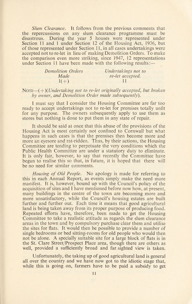 Slum Clearance. It follows from the previous comments that the repercussions on any slum clearance programme must be disastrous. During the year 5 houses were represented under Section 11 and 1 under Section 12 of the Housing Act, 1936, but of those represented under Section 11, in all cases undertakings were accepted not to re-let in lieu of making Demolition Orders. To make the comparison even more striking, since 1947, 12 representations under Section 11 have been made with the following results:— Undertakings not to re-let accepted. Demolition Orders Made 11 K+) Note—{ + )(Undertaking not to re-let originally accepted, but broken by owner, and Demolition Order made subsequently). I must say that I consider the Housing Committee are far too ready to accept undertakings not to re-let for premises totally unfit for any purpose. The owners subsequently apply to use them as stores but nothing is done to put them in any state of repair. It should be said at once that this abuse of the provisions of the Housing Act is most certainly not confined to Cornwall but what happens in such cases is that the premises then become more and more an eyesore and rat-ridden. Thus, by their actions, the Housing Committee are tending to perpetuate the very conditions which the Public Health Committee are under a statutory duty to eliminate. It is only fair, however, to say that recently the Committee have begun to realise this so that, in future, it is hoped that there will be no need for similar comments. Housing of Old People. No apology is made for referring to this in each Annual Report, as events simply make the need more manifest. It is, however, bound up with the Council’s policy of the acquisition of sites and I have mentioned before now how, at present, many buildings in the centre of the town are becoming more and more unsatisfactory, while the Council’s housing estates are built further and further out. Each time it means that good agricultural land is being taken away from its proper purpose of producing food. Repeated efforts have, therefore, been made to get the Housing Committee to take a realistic attitude as regards the slum clearance areas in the town and by compulsory purchase clear them and utilise the sites for flats. It would then be possible to provide a number of single bedrooms or bed sitting-rooms for old people who would then not be alone. A specially suitable site for a large block of flats is in the St. Clare Street/Prospect Place area, though there are others as well, provided a sufficiently broad and far-sighted view is taken. Unfortunately, the taking up of good agricultural land is general all over the country and we have now got to the idiotic stage that, while this is going on, farmers have to be paid a subsidy to get
