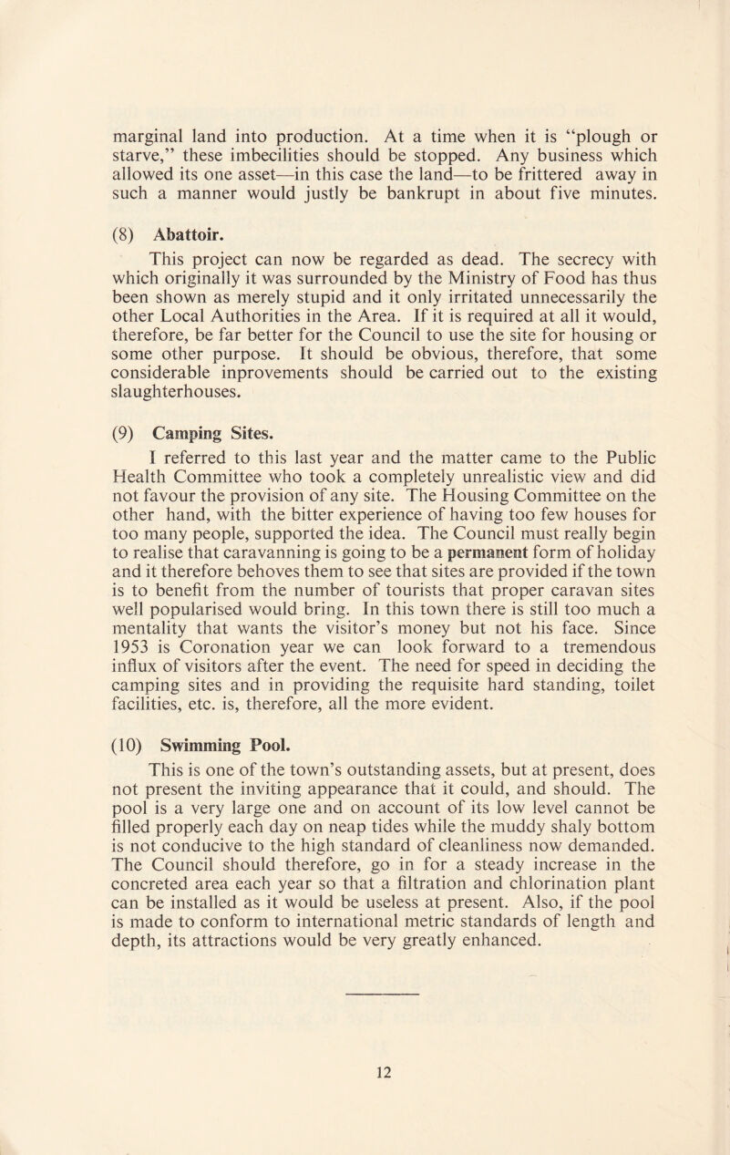 marginal land into production. At a time when it is “plough or starve,” these imbecilities should be stopped. Any business which allowed its one asset—in this case the land—to be frittered away in such a manner would justly be bankrupt in about five minutes. (8) Abattoir. This project can now be regarded as dead. The secrecy with which originally it was surrounded by the Ministry of Food has thus been shown as merely stupid and it only irritated unnecessarily the other Local Authorities in the Area. If it is required at all it would, therefore, be far better for the Council to use the site for housing or some other purpose. It should be obvious, therefore, that some considerable inprovements should be carried out to the existing slaughterhouses. (9) Camping Sites. I referred to this last year and the matter came to the Public Health Committee who took a completely unrealistic view and did not favour the provision of any site. The Housing Committee on the other hand, with the bitter experience of having too few houses for too many people, supported the idea. The Council must really begin to realise that caravanning is going to be a permanent form of holiday and it therefore behoves them to see that sites are provided if the town is to benefit from the number of tourists that proper caravan sites well popularised would bring. In this town there is still too much a mentality that wants the visitor’s money but not his face. Since 1953 is Coronation year we can look forward to a tremendous influx of visitors after the event. The need for speed in deciding the camping sites and in providing the requisite hard standing, toilet facilities, etc. is, therefore, all the more evident. (10) Swimming Pool. This is one of the town’s outstanding assets, but at present, does not present the inviting appearance that it could, and should. The pool is a very large one and on account of its low level cannot be filled properly each day on neap tides while the muddy shaly bottom is not conducive to the high standard of cleanliness now demanded. The Council should therefore, go in for a steady increase in the concreted area each year so that a filtration and chlorination plant can be installed as it would be useless at present. Also, if the pool is made to conform to international metric standards of length and depth, its attractions would be very greatly enhanced.