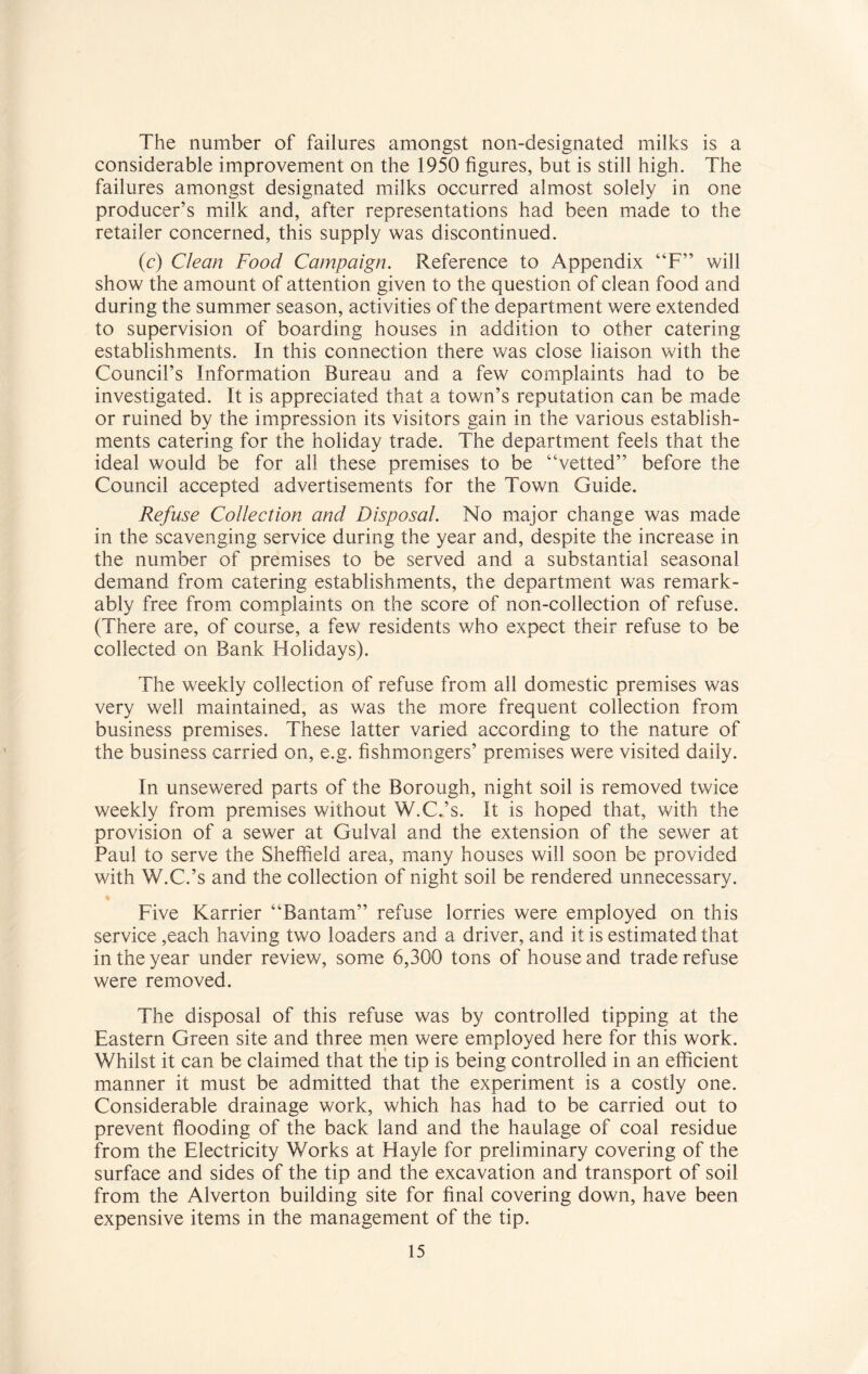 The number of failures amongst non-designated milks is a considerable improvement on the 1950 figures, but is still high. The failures amongst designated milks occurred almost solely in one producer’s milk and, after representations had been made to the retailer concerned, this supply was discontinued. (c) Clean Food Campaign. Reference to Appendix “F” will show the amount of attention given to the question of clean food and during the summer season, activities of the department were extended to supervision of boarding houses in addition to other catering establishments. In this connection there was close liaison with the Council’s Information Bureau and a few complaints had to be investigated. It is appreciated that a town’s reputation can be made or ruined by the impression its visitors gain in the various establish¬ ments catering for the holiday trade. The department feels that the ideal would be for all these premises to be “vetted” before the Council accepted advertisements for the Town Guide. Refuse Collection and Disposal. No major change was made in the scavenging service during the year and, despite the increase in the number of premises to be served and a substantial seasonal demand from catering establishments, the department was remark¬ ably free from complaints on the score of non-collection of refuse. (There are, of course, a few residents who expect their refuse to be collected on Bank Holidays). The weekly collection of refuse from all domestic premises was very well maintained, as was the more frequent collection from business premises. These latter varied according to the nature of the business carried on, e.g. fishmongers’ premises were visited daily. In unsewered parts of the Borough, night soil is removed twice weekly from premises without W.C.’s. It is hoped that, with the provision of a sewer at Gulval and the extension of the sewer at Paul to serve the Sheffield area, many houses will soon be provided with W.C.’s and the collection of night soil be rendered unnecessary. Five Karrier “Bantam” refuse lorries were employed on this service ,each having two loaders and a driver, and it is estimated that in the year under review, some 6,300 tons of house and trade refuse were removed. The disposal of this refuse was by controlled tipping at the Eastern Green site and three men were employed here for this work. Whilst it can be claimed that the tip is being controlled in an efficient manner it must be admitted that the experiment is a costly one. Considerable drainage work, which has had to be carried out to prevent flooding of the back land and the haulage of coal residue from the Electricity Works at Hayle for preliminary covering of the surface and sides of the tip and the excavation and transport of soil from the Alverton building site for final covering down, have been expensive items in the management of the tip.