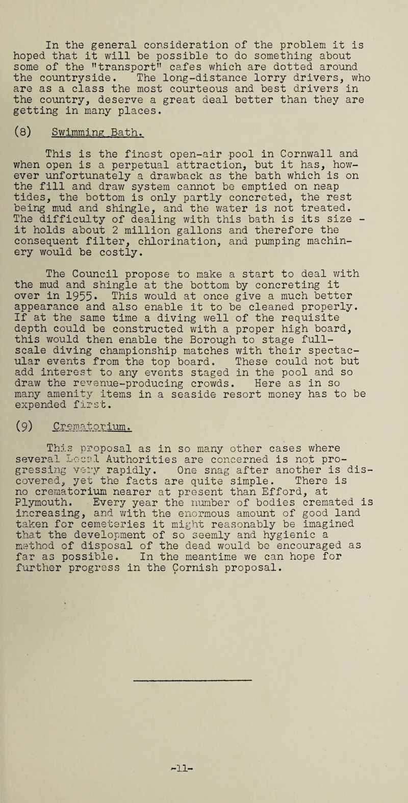In the general consideration of the problem it is hoped that it will be possible to do something about some of the transport” cafes which are dotted around the countryside. The long-distance lorry drivers, who are as a class the most courteous and best drivers in the country, deserve a great deal better than they are getting in many places. (8) Swimming Bath. This is the finest open-air pool in Cornwall and when open is a perpetual attraction, but it has, how¬ ever unfortunately a drawback as the bath which is on the fill and draw system cannot be emptied on neap tides, the bottom is only partly concreted, the rest being mud and shingle, and the water is not treated. The difficulty of dealing with this bath is its size - it holds about 2 million gallons and therefore the consequent filter, chlorination, and pumping machin¬ ery would be costly. The Council propose to make a start to deal with the mud and shingle at the bottom by concreting it over in 1955* This would at once give a much better appearance and also enable it to be cleaned properly. If at the same time a diving well of the requisite depth could be constructed with a proper high board, this would then enable the Borough to stage full- scale diving championship matches with their spectac¬ ular events from the top board. These could not but add interest to any events staged in the pool and so draw the revenue-producing crowds. Here as in so many amenity items in a seaside resort money has to be expended first. (9) Crematorium. This proposal as in so many other cases where several Locol Authorities are concerned is not pro¬ gressing very rapidly. One snag after another is dis¬ covered, yet the facts are quite simple. There is no crematorium nearer at present than Efford, at Plymouth. Every year the number of bodies cremated is increasing, and with the enormous amount of good land taken for cemeteries it might reasonably be imagined that the development of so seemly and hygienic a method of disposal of the dead would be encouraged as far as possible. In the meantime we can hope for further progress in the Cornish proposal. -11-