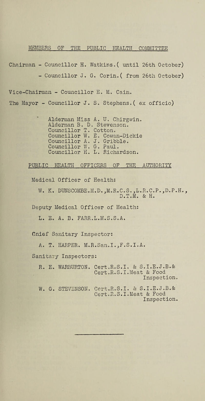 MEMBERS OF THE PUBLIC HEALTH COMMITTEE Chairman - Councillor H. Watkins.( until 26th October) - Councillor J. G. Corin.( from 26th October) Vice-Chairman - Councillor E. M. Cain. The Mayor - Councillor J. S. Stephens.( ex officio) Alderman Miss A. U. Chirgwin. Alderman B. D. Stevenson. Councillor T. Cotton. Councillor W. E. Cowan-Dickie Councillor A. J. Gribble. Councillor W. G. Paul. Councillor H. L. Richardson. PUBLIC HEALTH OFFICERS OF THE AUTHORITY Medical Officer of Health: W. K. DUNSCOMBE.M.D.,M.R.C.S.,L.R.C.P.,D.P.H., D.T.M. & H. Deputy Medical Officer of Health: L. ill. Ao B. FARR.L.M.SoS.A. Cnief Sanitary Inspector: A. T. HARPER. M.R.San.I.,F.S.I.A. Sanitary Inspectors: R. E. WARBURTON. Cert.R.S.I. & S.I.E.J.B.& Cert.R.S.I.Meat & Food Inspection. W. G. STEVENSON. Cert.R.S.I. & S.I.E.J.B.& Cert.R.S.I.Meat & Food Inspection.